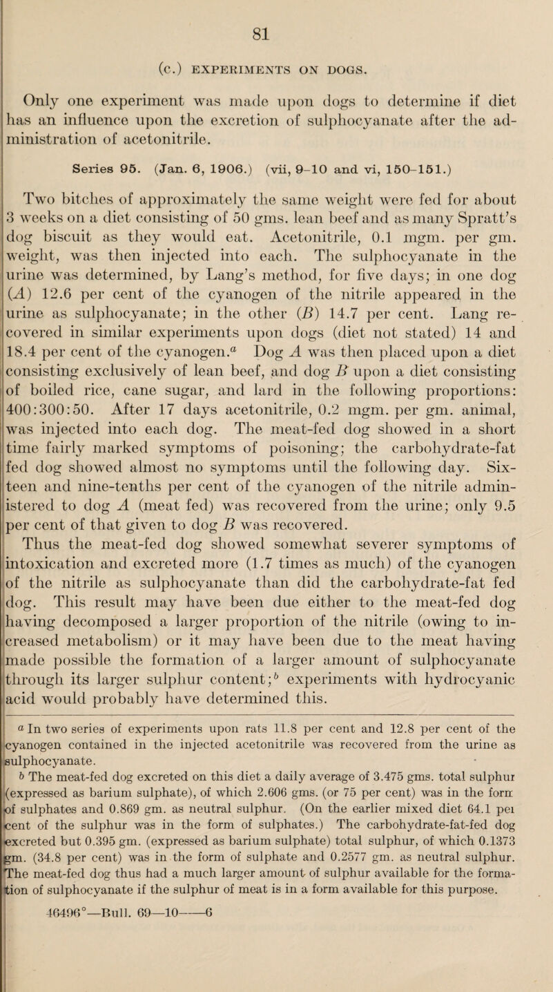 (c.) EXPERIMENTS ON DOGS. Only one experiment was made upon dogs to determine if diet has an influence upon the excretion of sulphocyanate after the ad¬ ministration of acetonitrile. Series 95. (Jan. 6, 1906.) (vii, 9-10 and vi, 150-151.) Two bitches of approximately the same weight were fed for about 3 weeks on a diet consisting of 50 gms. lean beef and as many Spratt’s dog biscuit as they would eat. Acetonitrile, 0.1 mgm. per gm. weight, was then injected into each. The sulphocyanate in the urine was determined, by Lang’s method, for five days; in one dog (.A) 12.6 per cent of the cyanogen of the nitrile appeared in the urine as sulphocyanate; in the other (B) 14.7 per cent. Lang re¬ covered in similar experiments upon dogs (diet not stated) 14 and 18.4 per cent of the cyanogen.® Dog A was then placed upon a diet consisting exclusively of lean beef, and dog B upon a diet consisting of boiled rice, cane sugar, and lard in the following proportions: 400:300:50. After 17 days acetonitrile, 0.2 mgm. per gm. animal, was injected into each dog. The meat-fed dog showed in a short time fairly marked symptoms of poisoning; the carbohydrate-fat fed dog showed almost no symptoms until the following day. Six¬ teen and nine-tenths per cent of the cyanogen of the nitrile admin¬ istered to dog A (meat fed) was recovered from the urine; only 9.5 per cent of that given to dog B was recovered. Thus the meat-fed dog showed somewhat severer symptoms of intoxication and excreted more (1.7 times as much) of the cyanogen of the nitrile as sulphocyanate than did the carbohydrate-fat fed dog. This result may have been due either to the meat-fed dog having decomposed a larger proportion of the nitrile (owing to in¬ creased metabolism) or it may have been due to the meat having made possible the formation of a larger amount of sulphocyanate through its larger sulphur content;6 experiments with hydrocyanic acid would probably have determined this. _____ * a In two series of experiments upon rats 11.8 per cent and 12.8 per cent of the cyanogen contained in the injected acetonitrile was recovered from the urine as sulphocyanate. b The meat-fed dog excreted on this diet a daily average of 3.475 gms. total sulphur ’(expressed as barium sulphate), of which 2.606 gms. (or 75 per cent) was in the forn .of sulphates and 0.869 gm. as neutral sulphur. (On the earlier mixed diet 64.1 pei oent of the sulphur was in the form of sulphates.) The carbohydrate-fat-fed dog excreted but 0.395 gm. (expressed as barium sulphate) total sulphur, of which 0.1373 gm. (34.8 per cent) was in the form of sulphate and 0.2577 gm. as neutral sulphur. The meat-fed dog thus had a much larger amount of sulphur available for the forma¬ tion of sulphocyanate if the sulphur of meat is in a form available for this purpose. 46496°—Bull. 69—10-6