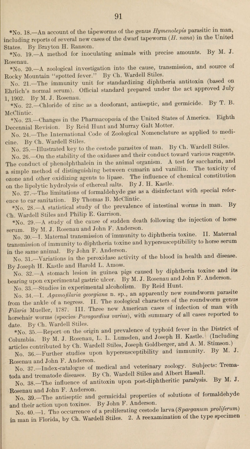 *No. 18—An account of the tapeworms of the genus Eymenolepis parasitic in man, including reports of several new cases of the dwarf tapeworm (H. nana) in the United States. By Bray ton H. Ransom. *No. 19—a method for inoculating animals with precise amounts. By M. J. Rosenau. *No. 20.—A zoological investigation into the cause, transmission, and souice of Rocky Mountain “spotted fever.” By Ch. Warded Stiles. No. 21.—The immunity unit for standardizing diphtheria antitoxin (based on Ehrlich’s normal serum). Official standard prepared under the act approved July 1, 1902. By M. J. Rosenau. *No. 22.—Chloride of zinc as a deodorant, antiseptic, and germicide. By T. B. McOlintic. . *No. 23.—Changes in the Pharmacopoeia of the United States of America. Eighth Decennial Revision. By Reid Hunt and Murray Galt Motter. No. 24.—The International Code of Zoological Nomenclature as applied to medi¬ cine. By Ch. Warded Stiles. No. 25.—Illustrated key to the cestode parasites of man. By Ch. Warded Stiles. No. 26._On the stability of the oxidases and their conduct toward various reagents. The conduct of phenolphthalein in the animal organism. A test for saccharin, and a simple method of distinguishing between cumarin and vanillin. The toxicity of ozone and other oxidizing agents to lipase. The influence of chemical constitution on the lipolytic hydrolysis of ethereal salts. By J. H. Kastle. No. 27.—The limitations of formaldehyde gas as a disinfectant with special refer¬ ence to car sanitation. By Thomas B. McClintic. , *No. 28.—A statistical study of the prevalence of intestinal worms in man. By Ch. Warded Stiles and Philip E. Garrison. *No. 29._A study of the cause of sudden death following the injection of horse serum. By M. J. Rosenau and John F. Anderson. No 30 —I. Maternal transmission of immunity to diphtheria toxine. II. Maternal transmission of immunity to diphtheria toxine and hypersusceptibility to horse serum in the same animal. By John F. Anderson. . No. 31,_Variations in the peroxidase activity of the blood in health and disease. By Joseph H. Kastle and Harold L. Amoss. No. 32.—A stomach lesion in guinea pigs caused by diphtheria toxine and its bearing upon experimental gastric ulcer. By M. J. Rosenau and John F. Anderson. No. 33.—Studies in experimental alcoholism. By Reid Hunt. No. 34.—I. Agamofilaria georgiana n. sp., an apparently new roundworm parasite from the ankle of a negress. II. The zoological characters of the roundworm genus Filaria Mueller, 1787. III. Three new American cases of infection of man with horsehair worms (species Paragordius varius), with summary of all cases reported to date. By Ch. Wardell Stiles. _ . . *No. 35—Report on the origin and prevalence of typhoid fever m the District of Columbia. By M. J. Rosenau, L. L. Lumsden, and Joseph H. Kastle. (Including articles contributed by Ch. Wardell Stiles, Joseph Goldberger, and A. M. Stimson.) No. 36.—Further studies upon hypersusceptibility and immunity. By M. Rosenau and John F. Anderson. No. 37.—Index-catalogue of medical and veterinary zoology. Subjects: lrema- toda and trematode diseases. By Ch. Wardell Stiles and Albert Hassall. No. 38.—The influence of antitoxin upon post-diphtheritic paralysis. By M. J. Rosenau and John F. Anderson. , No. 39—The antiseptic and germicidal properties of solutions of formaldehyde and their action upon toxines. By John F. Anderson. No 40.-1. The occurrence of a proliferating cestode larva (Sparganum prohferum) in man in Florida, by Ch. Wardell Stiles. 2. A reexamination of the type specimen