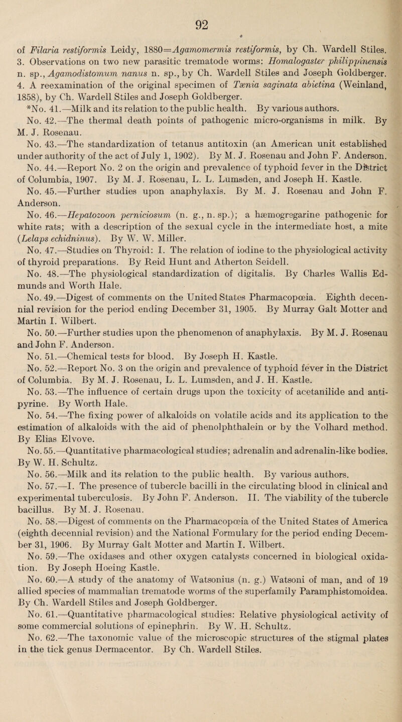 of Filaria restiformis Leidy, 1880=Agamomermis restiformis, by Ch. Wardell Stiles. 3. Observations on two new parasitic trematode worms: Eomalogaster philippinensis n. sp., AgavriodistoiTiUTTi nanus n. sp.,by Ch. Warded Stiles and Joseph Goldberger. 4. A reexamination of the original specimen of Taenia saginata abietina (Weinland, 1858), by Ch. Warded Stiles and Joseph Goldberger. *No. 41.—Milk and its relation to the public health. By various authors. No. 42.—The thermal death points of pathogenic micro-organisms in milk. By M. J. Rosenau. No. 43.—The standardization of tetanus antitoxin (an American unit established under authority of the act of July 1, 1902). By M. J. Rosenau and John F. Anderson. No. 44.—Report No. 2 on the origin and prevalence of typhoid fever in the District of Columbia, 1907. By M. J. Rosenau, L. L. Lumsden, and Joseph II. Kastle. No. 45.—Further studies upon anaphylaxis. By M. J. Rosenau and John F, Anderson. No. 46.—ITepatozoon perniciosum (n. g., n. sp.); a hsemogregarine pathogenic for white rats; with a description of the sexual cycle in the intermediate host, a mite (Lelaps echidninus). By W. W. Miller. No. 47.—Studies on Thyroid: I. The relation of iodine to the physiological activity of thyroid preparations. By Reid Hunt and Atherton Seidell. No. 48.—The physiological standardization of digitalis. By Charles Wallis Ed¬ munds and Worth Hale. No. 49.—Digest of comments on the United States Pharmacopoeia. Eighth decen¬ nial revision for the period ending December 31, 1905. By Murray Galt Motter and Martin I. Wilbert. No. 50.—Further studies upon the phenomenon of anaphylaxis. By M. J. Rosenau and John F. Anderson. No. 51.—Uhemical tests for blood. By Joseph H. Kastle. No. 52.—Report No. 3 on the origin and prevalence of typhoid fever in the District of Columbia. By M. J. Rosenau, L. L. Lumsden, and J. H. Kastle. No. 53.—The influence of certain drugs upon the toxicity of acetanilide and anti- pyrine. By Worth Hale. No. 54.—The fixing power of alkaloids on volatile acids and its application to the estimation of alkaloids with the aid of phenolphthalein or by the Yolhard method. By Elias Elvove. No. 55.—Quantitative pharmacological studies; adrenalin and adrenalin-like bodies. By W. II. Schultz. No. 56.—Milk and its relation to the public health. By various authors. No. 57.—I. The presence of tubercle bacilli in the circulating blood in clinical and experimental tuberculosis. By John F. Anderson. II. The viability of the tubercle bacillus. By M. J. Rosenau. No. 58.-—-Digest of comments on the Pharmacopoeia of the United States of America (eighth decennial revision) and the National Formulary for the period ending Decem¬ ber 31, 1906. By Murray Galt Motter and Martin 1. Wilbert. No. 59.—The oxidases and other oxygen catalysts concerned in biological oxida¬ tion. By Joseph Hoeing Kastle. No. 60.—A study of the anatomy of Watsonius (n. g.) Watsoni of man, and of 19 allied species of mammalian trematode worms of the superfamily Paramphistomoidea. By Ch. Wardell Stiles and Joseph Goldberger. No. 61.—Quantitative pharmacological studies: Relative physiological activity of some commercial solutions of epinephrin. By W. H. Schultz. No. 62.—The taxonomic value of the microscopic structures of the stigmal plates in the tick genus Dermacentor. By Ch. Warded Stiles.