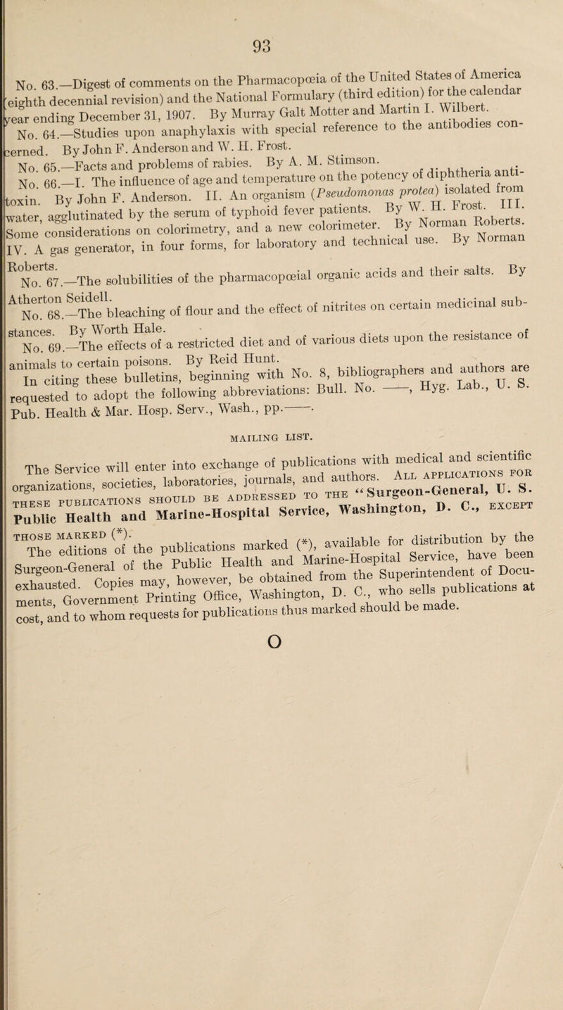 No 63 -Digest o{ comments on the Pharmacopoeia of the United States of America eighth decennial revision) and the National Formulary (third edition) for the calendar vear ending December 31, 1907. By Murray Galt Motter and Martin I. W . No. 64.—Studies upon anaphylaxis with special reference to the antibodies con- kerned. By John F. Anderson and W. H. Frost. h No 65 —Facts and problems of rabies. By A. M. Stimson. . . No' 66 -I The influence of age and temperature on the potency of diphtheria anti¬ toxin. By John F. Anderson. II. An organism (Pseudomonas protea)^isolated fro^ water, agglutinated by the serum of typhoid fever patients. y • _ ^ Some considerations on colorimetry, and a new colorimeter. By Norman Rcberts. IV. A gas generator, in four forms, for laboratory and technical use. y R°Norl67.—The solubilities of the pharmacopceial organic acids and their salts. By ^No^es.-Thtbleaching of flour and the effect of nitrites on certain medicinal sub- StNoe69.-ThI°^eCteaofa restricted diet and of various diets upon the resistance of irXCethesen ft begtlgH whh No. 8, bibliographers and authors are requested to adopt the following abbreviations: Bull. No. , yg. Pub. Health & Mar. IIosp. Serv., Wash., pp. • MAILING LIST. The Service will enter into exchange of publications with medical and scientific Publicand 'Marine-Hospital Service, Washington, D. C., except  editions of'the publications marked (*), available for distribution by the Surgeon-General of the^ of Docu¬ ments Government Printing Office, Washington, D. 0 who sells publications at cost, and to whom requests for publications thus marked should be made. o