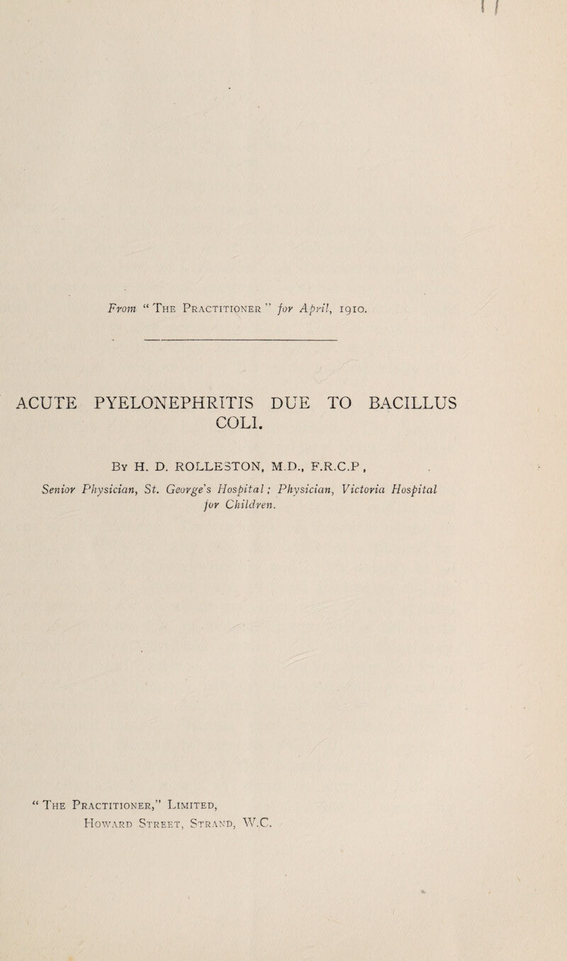 From “The Practitioner” for April, igio. ACUTE PYELONEPHRITIS DUE TO BACILLUS COLL By H. D. ROLLE3TON, M.D., F.R.C.P , Senior Physician, St. George's Hospital; Physician, Victoria Hospital for Children. “ The Practitioner,” Limited, Howard Street, Strand, W.C.