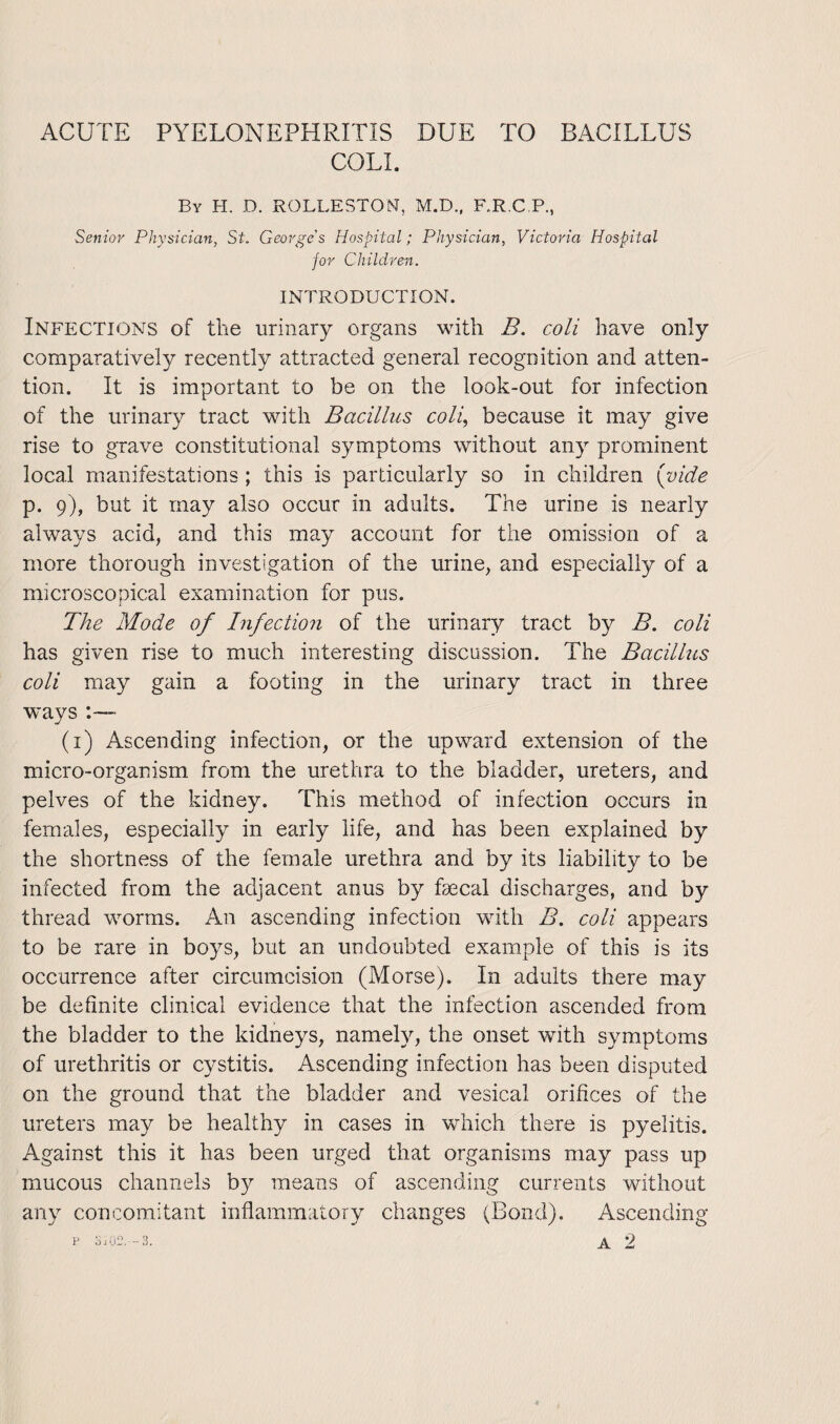 ACUTE PYELONEPHRITIS DUE TO BACILLUS COLL By H. D. ROLLESTON, M.D., F.R.C P, Senior Physician, St. George s Hospital; Physician, Victoria Hospital for Children. INTRODUCTION. Infections of the urinary organs with B. coli have only comparatively recently attracted general recognition and atten¬ tion. It is important to be on the look-out for infection of the urinary tract with Bacillus coli, because it may give rise to grave constitutional symptoms without any prominent local manifestations ; this is particularly so in children (vide p. 9), but it may also occur in adults. The urine is nearly always acid, and this may account for the omission of a more thorough investigation of the urine, and especially of a microscopical examination for pus. The Mode of Infection of the urinary tract by B. coli has given rise to much interesting discussion. The Bacillus coli may gain a footing in the urinary tract in three ways ■ (1) Ascending infection, or the upward extension of the micro-organism from the urethra to the bladder, ureters, and pelves of the kidney. This method of infection occurs in females, especially in early life, and has been explained by the shortness of the female urethra and by its liability to be infected from the adjacent anus by faecal discharges, and by thread worms. An ascending infection with B. coli appears to be rare in boys, but an undoubted example of this is its occurrence after circumcision (Morse). In adults there may be definite clinical evidence that the infection ascended from the bladder to the kidneys, namely, the onset with symptoms of urethritis or cystitis. Ascending infection has been disputed on the ground that the bladder and vesical orifices of the ureters may be healthy in cases in which there is pyelitis. Against this it has been urged that organisms may pass up mucous channels by means of ascending currents without any concomitant inflammatory changes (Bond). Ascending
