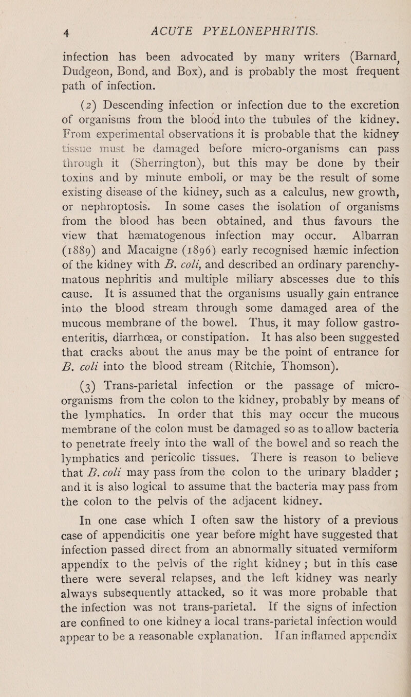 infection has been advocated by many writers (Barnard^ Dudgeon, Bond, and Box), and is probably the most frequent path of infection. (2) Descending infection or infection due to the excretion of organisms from the blood into the tubules of the kidney. From experimental observations it is probable that the kidney tissue must be damaged before micro-organisms can pass through it (Sherrington), but this may be done by their toxins and by minute emboli, or may be the result of some existing disease of the kidney, such as a calculus, new growth, or nephroptosis. In some cases the isolation of organisms from the blood has been obtained, and thus favours the view that haematogenous infection may occur. Albarran (1889) and Macaigne (1896) early recognised hgemic infection of the kidney with B. coli, and described an ordinary parenchy¬ matous nephritis and multiple miliary abscesses due to this cause. It is assumed that the organisms usually gain entrance into the blood stream through some damaged area of the mucous membrane of the bowel. Thus, it may follow gastro¬ enteritis, diarrhoea, or constipation. It has also been suggested that cracks about the anus may be the point of entrance for B. coli into the blood stream (Ritchie, Thomson). (3) Trans-parietal infection or the passage of micro¬ organisms from the colon to the kidney, probably by means of the lymphatics. In order that this may occur the mucous membrane of the colon must be damaged so as to allow bacteria to penetrate freely into the wall of the bowel and so reach the lymphatics and pericolic tissues. There is reason to believe that B. coli may pass from the colon to the urinary bladder ; and it is also logical to assume that the bacteria may pass from the colon to the pelvis of the adjacent kidney. In one case which I often saw the history of a previous case of appendicitis one year before might have suggested that infection passed direct from an abnormally situated vermiform appendix to the pelvis of the right kidney ; but in this case there were several relapses, and the left kidney was nearly always subsequently attacked, so it was more probable that the infection was not trans-parietal. If the signs of infection are confined to one kidney a local trans-parietal infection would appear to be a reasonable explanation. If an inflamed appendix