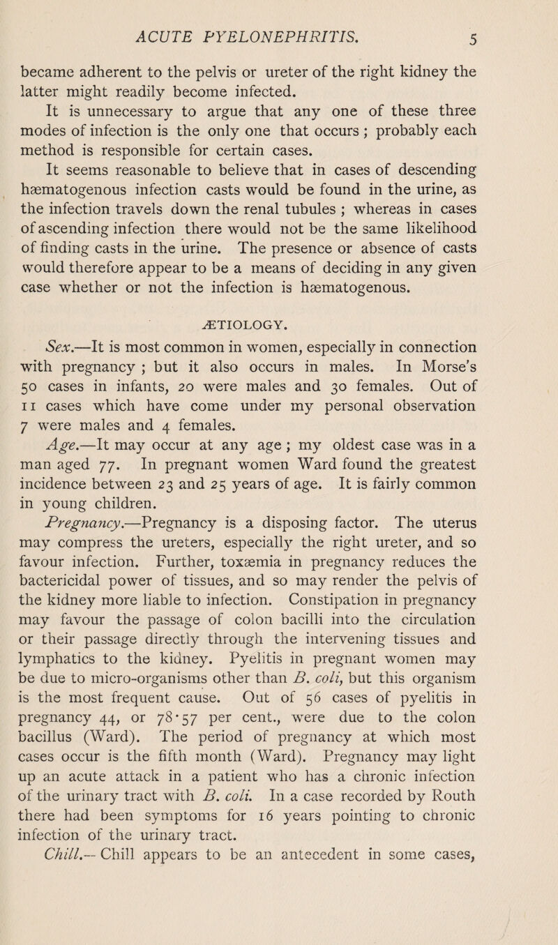 became adherent to the pelvis or ureter of the right kidney the latter might readily become infected. It is unnecessary to argue that any one of these three modes of infection is the only one that occurs ; probably each method is responsible for certain cases. It seems reasonable to believe that in cases of descending haematogenous infection casts would be found in the urine, as the infection travels down the renal tubules ; whereas in cases of ascending infection there would not be the same likelihood of finding casts in the urine. The presence or absence of casts would therefore appear to be a means of deciding in any given case whether or not the infection is haematogenous. ETIOLOGY. Sex.—It is most common in women, especially in connection with pregnancy ; but it also occurs in males. In Morse's 50 cases in infants, 20 were males and 30 females. Out of 11 cases which have come under my personal observation 7 were males and 4 females. Age.—It may occur at any age ; my oldest case was in a man aged 77. In pregnant women Ward found the greatest incidence between 23 and 25 years of age. It is fairly common in young children. Pregnancy.—Pregnancy is a disposing factor. The uterus may compress the ureters, especially the right ureter, and so favour infection. Further, toxaemia in pregnancy reduces the bactericidal power of tissues, and so may render the pelvis of the kidney more liable to infection. Constipation in pregnancy may favour the passage of colon bacilli into the circulation or their passage directly through the intervening tissues and lymphatics to the kidney. Pyelitis in pregnant women may be due to micro-organisms other than B. coli, but this organism is the most frequent cause. Out of 56 cases of pyelitis in pregnancy 44, or 78*57 per cent., were due to the colon bacillus (Ward). The period of pregnancy at which most cases occur is the fifth month (Ward). Pregnancy may light up an acute attack in a patient who has a chronic infection of the urinary tract with B. coli. In a case recorded by Routh there had been symptoms for 16 years pointing to chronic infection of the urinary tract. Chill.— Chill appears to be an antecedent in some cases,