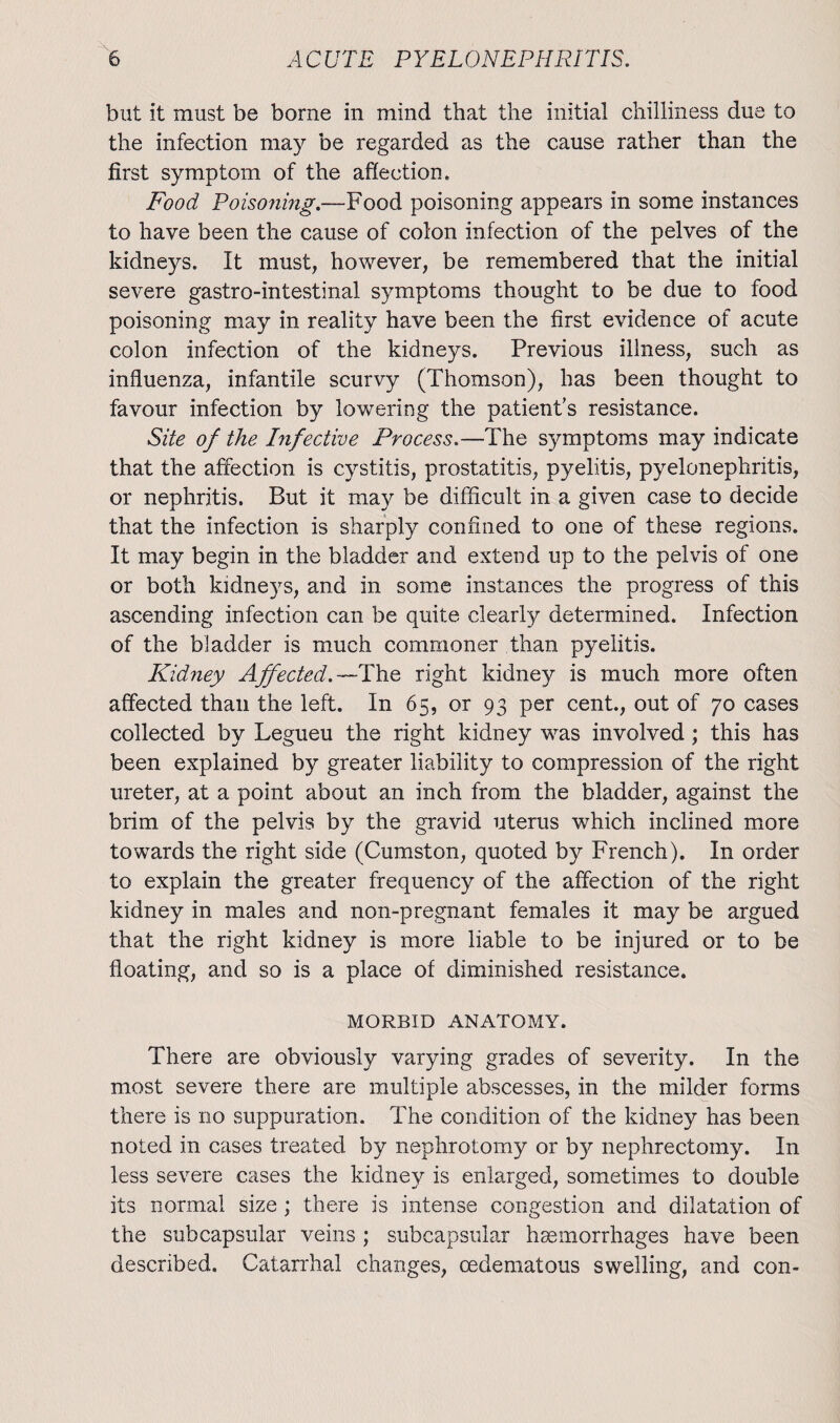 but it must be borne in mind that the initial chilliness due to the infection may be regarded as the cause rather than the first symptom of the affection* Food Poisoning.—Food poisoning appears in some instances to have been the cause of colon infection of the pelves of the kidneys. It must, however, be remembered that the initial severe gastro-intestinal symptoms thought to be due to food poisoning may in reality have been the first evidence of acute colon infection of the kidneys. Previous illness, such as influenza, infantile scurvy (Thomson), has been thought to favour infection by lowering the patient’s resistance. Site of the Infective Process.—The symptoms may indicate that the affection is cystitis, prostatitis, pyelitis, pyelonephritis, or nephritis. But it may be difficult in a given case to decide that the infection is sharply confined to one of these regions. It may begin in the bladder and extend up to the pelvis of one or both kidneys, and in some instances the progress of this ascending infection can be quite clearly determined. Infection of the bladder is much commoner than pyelitis. Kid?iey Affected.—The, right kidney is much more often affected than the left. In 65, or 93 per cent., out of 70 cases collected by Legueu the right kidney was involved ; this has been explained by greater liability to compression of the right ureter, at a point about an inch from the bladder, against the brim of the pelvis by the gravid uterus which inclined more towards the right side (Cumston, quoted by French). In order to explain the greater frequency of the affection of the right kidney in males and non-pregnant females it may be argued that the right kidney is more liable to be injured or to be floating, and so is a place of diminished resistance. MORBID ANATOMY. There are obviously varying grades of severity. In the most severe there are multiple abscesses, in the milder forms there is no suppuration. The condition of the kidney has been noted in cases treated by nephrotomy or b}^ nephrectomy. In less severe cases the kidney is enlarged, sometimes to double its normal size ; there is intense congestion and dilatation of the sub capsular veins ; subcapsular haemorrhages have been described. Catarrhal changes, cedematous swelling, and con-
