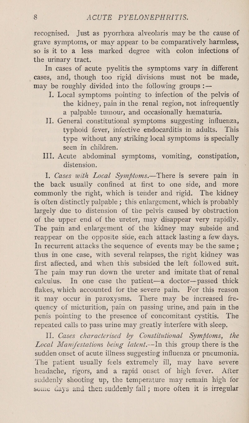 recognised, just as pyorrhoea alveolaris may be the cause of grave symptoms, or may appear to be comparatively harmless, so is it to a less marked degree with colon infections of the urinary tract. In cases of acute pyelitis the symptoms vary in different cases, and, though too rigid divisions must not be made, may be roughly divided into the following groups : — I. Local symptoms pointing to infection of the pelvis of the kidney, pain in the renal region, not infrequently a palpable tumour, and occasionally haematuria. II. General constitutional symptoms suggesting influenza, typhoid fever, infective endocarditis in adults. This type without any striking local symptoms is specially seen in children. III. Acute abdominal symptoms, vomiting, constipation, distension. I. Cases with Local Symptoms.—There is severe pain in the back usually confined at first to one side, and more commonly the right, which is tender and rigid. The kidney is often distinctly palpable ; this enlargement, which is probably largely due to distension of the pelvis caused by obstruction of the upper end of the ureter, may disappear very rapidly. The pain and enlargement of the kidney may subside and reappear on the opposite side, each attack lasting a few days. In recurrent attacks the sequence of events may be the same ; thus in one case, with several relapses, the right kidney was first affected, and when this subsided the left followed suit. The pain may run down the ureter and imitate that of renal calculus. In one case the patient—a doctor—passed thick flakes, which accounted for the severe pain. For this reason it may occur in paroxysms. There may be increased fre¬ quency of micturition, pain on passing urine, and pain in the penis pointing to the presence of concomitant cystitis. The repeated calls to pass urine may greatly interfere with sleep. II. Cases characterised by Constitutional Symptoms, the Local Manifestations being latent.—In this group there is the sudden onset of acute illness suggesting influenza or pneumonia. The patient usually feels extremely ill, may have severe headache, rigors, and a rapid onset of high fever. After suddenly shooting up, the temperature may remain high for some days and then suddenly fall; more often it is irregular