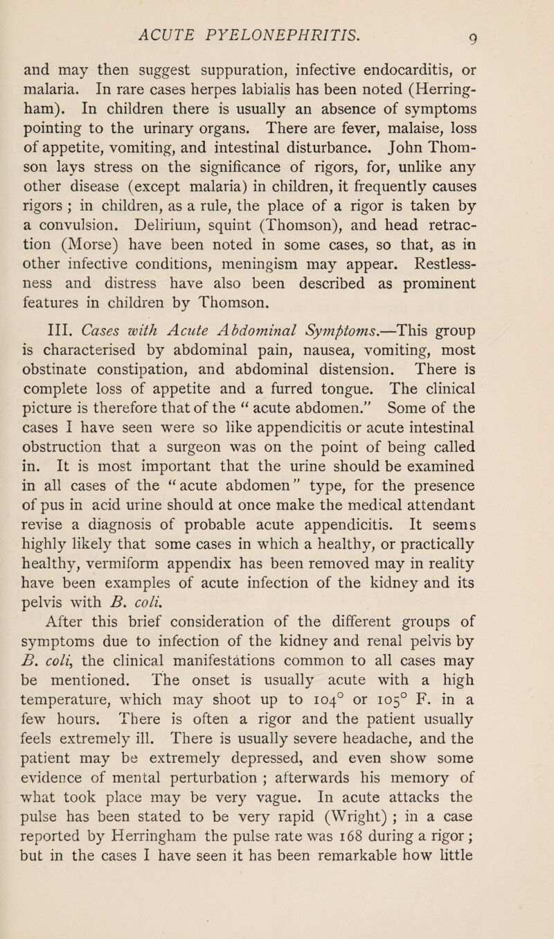 and may then suggest suppuration, infective endocarditis, or malaria. In rare cases herpes labialis has been noted (Herring- ham). In children there is usually an absence of symptoms pointing to the urinary organs. There are fever, malaise, loss of appetite, vomiting, and intestinal disturbance. John Thom¬ son lays stress on the significance of rigors, for, unlike any other disease (except malaria) in children, it frequently causes rigors ; in children, as a rule, the place of a rigor is taken by a convulsion. Delirium, squint (Thomson), and head retrac¬ tion (Morse) have been noted in some cases, so that, as in other infective conditions, meningism may appear. Restless¬ ness and distress have also been described as prominent features in children by Thomson. III. Cases with Acute Abdominal Symptoms.—This group is characterised by abdominal pain, nausea, vomiting, most obstinate constipation, and abdominal distension. There is complete loss of appetite and a furred tongue. The clinical picture is therefore that of the “ acute abdomen. Some of the cases I have seen were so like appendicitis or acute intestinal obstruction that a surgeon was on the point of being called in. It is most important that the urine should be examined in all cases of the “ acute abdomen type, for the presence of pus in acid urine should at once make the medical attendant revise a diagnosis of probable acute appendicitis. It seems highly likely that some cases in which a healthy, or practically healthy, vermiform appendix has been removed may in reality have been examples of acute infection of the kidney and its pelvis with B. coli. After this brief consideration of the different groups of symptoms due to infection of the kidney and renal pelvis by B. coli, the clinical manifestations common to all cases may be mentioned. The onset is usually acute with a high temperature, which may shoot up to 104° or 105° F. in a few hours. There is often a rigor and the patient usually feels extremely ill. There is usually severe headache, and the patient may be extremely depressed, and even show some evidence of mental perturbation ; afterwards his memory of what took place may be very vague. In acute attacks the pulse has been stated to be very rapid (Wright) ; in a case reported by Herringham the pulse rate was 168 during a rigor; but in the cases I have seen it has been remarkable how little