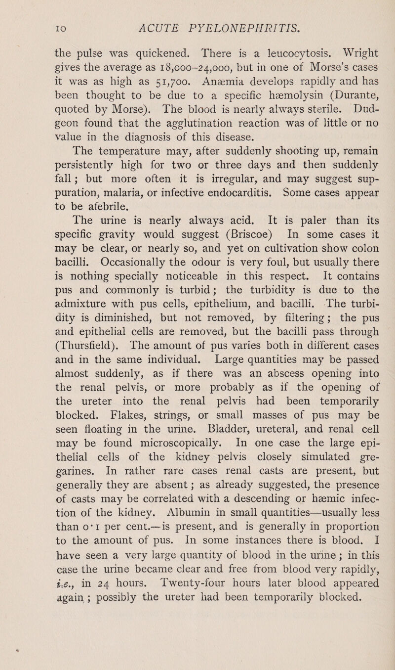 the pulse was quickened. There is a leucocytosis. Wright gives the average as 18,000-24,000, but in one of Morse’s cases it was as high as 51,700. Anaemia develops rapidly and has been thought to be due to a specific hsemolysin (Durante, quoted by Morse). The blood is nearly always sterile. Dud¬ geon found that the agglutination reaction was of little or no value in the diagnosis of this disease. The temperature may, after suddenly shooting up, remain persistently high for two or three days and then suddenly fall; but more often it is irregular, and may suggest sup¬ puration, malaria, or infective endocarditis. Some cases appear to be afebrile. The urine is nearly always acid. It is paler than its specific gravity would suggest (Briscoe) In some cases it may be clear, or nearly so, and yet on cultivation show colon bacilli. Occasionally the odour is very foul, but usually there is nothing specially noticeable in this respect. It contains pus and commonly is turbid; the turbidity is due to the admixture with pus cells, epithelium, and bacilli. The turbi¬ dity is diminished, but not removed, by filtering; the pus and epithelial cells are removed, but the bacilli pass through (Thursfield). The amount of pus varies both in different cases and in the same individual. Large quantities may be passed almost suddenly, as if there was an abscess opening into the renal pelvis, or more probably as if the opening of the ureter into the renal pelvis had been temporarily blocked. Flakes, strings, or small masses of pus may be seen floating in the urine. Bladder, ureteral, and renal cell may be found microscopically. In one case the large epi¬ thelial cells of the kidney pelvis closely simulated gre- garines. In rather rare cases renal casts are present, but generally they are absent; as already suggested, the presence of casts may be correlated with a descending or hasmic infec¬ tion of the kidney. Albumin in small quantities—usually less than o‘i per cent.— is present, and is generally in proportion to the amount of pus. In some instances there is blood. I have seen a very large quantity of blood in the urine; in this case the urine became clear and free from blood very rapidly, iae., in 24 hours. Twenty-four hours later blood appeared again ; possibly the ureter had been temporarily blocked.