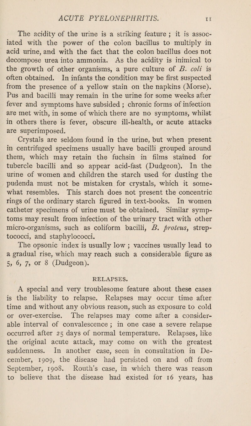 The acidity of the urine is a striking feature ; it is assoc¬ iated with the power of the colon bacillus to multiply in acid urine, and with the fact that the colon bacillus does not decompose urea into ammonia. As the acidity is inimical to the growth of other organisms, a pure culture of B. coli is often obtained. In infants the condition may be first suspected from the presence of a yellow stain on the napkins (Morse). Pus and bacilli may remain in the urine for some weeks after fever and symptoms have subsided ; chronic forms of infection are met with, in some of which there are no symptoms, whilst in others there is fever, obscure ill-health, or acute attacks are superimposed. Crystals are seldom found in the urine, but when present in centrifuged specimens usually have bacilli grouped around them, which may retain the fuchsin in films stained for tubercle bacilli and so appear acid-fast (Dudgeon). In the urine of women and children the starch used for dusting the pudenda must not be mistaken for crystals, which it some¬ what resembles. This starch does not present the concentric rings of the ordinary starch figured in text-books. In women catheter specimens of urine must be obtained. Similar symp¬ toms may result from infection of the urinary tract with other micro-organisms, such as coliform bacilli, B. proteus, strep¬ tococci, and staphylococci. The opsonic index is usually low ; vaccines usually lead to a gradual rise, which may reach such a considerable figure as 5, 6, 7, or 8 (Dudgeon). RELAPSES. A special and very troublesome feature about these cases is the liability to relapse. Relapses may occur time after time and without any obvious reason, such as exposure to cold or over-exercise. The relapses may come after a consider¬ able interval of convalescence ; in one case a severe relapse occurred after 25 days of normal temperature. Relapses, like the original acute attack, may come on with the greatest suddenness. In another case, seen in consultation in De¬ cember, 1909, the disease had persisted on and off from September, 1908. Routh’s case, in which there was reason to believe that the disease had existed for 16 years, has