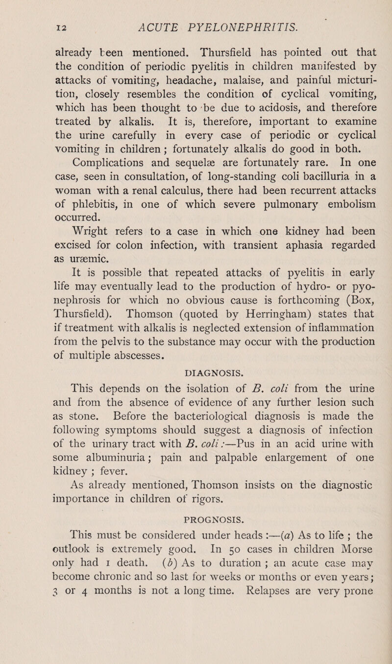 already teen mentioned. Thursfield has pointed out that the condition of periodic pyelitis in children manifested by attacks of vomiting, headache, malaise, and painful micturi¬ tion, closely resembles the condition of cyclical vomiting, which has been thought to be due to acidosis, and therefore treated by alkalis. It is, therefore, important to examine the urine carefully in every case of periodic or cyclical vomiting in children; fortunately alkalis do good in both. Complications and sequelae are fortunately rare. In one case, seen in consultation, of long-standing coli bacilluria in a woman with a renal calculus, there had been recurrent attacks of phlebitis, in one of which severe pulmonary embolism occurred. Wright refers to a case in which one kidney had been excised for colon infection, with transient aphasia regarded as uraemic. It is possible that repeated attacks of pyelitis in early life may eventually lead to the production of hydro- or pyo¬ nephrosis for which no obvious cause is forthcoming (Box, Thursfield). Thomson (quoted by Herringham) states that if treatment with alkalis is neglected extension of inflammation from the pelvis to the substance may occur with the production of multiple abscesses. DIAGNOSIS. This depends on the isolation of B. coli from the urine and from the absence of evidence of any further lesion such as stone. Before the bacteriological diagnosis is made the following symptoms should suggest a diagnosis of infection of the urinary tract with B. coli:—Pus in an acid urine with some albuminuria; pain and palpable enlargement of one kidney ; fever. As already mentioned, Thomson insists on the diagnostic importance in children of rigors. PROGNOSIS. This must be considered under heads :—(a) As to life ; the outlook is extremely good. In 50 cases in children Morse only had 1 death, (b) As to duration ; an acute case may become chronic and so last for weeks or months or even years; 3 or 4 months is not a long time. Relapses are very prone