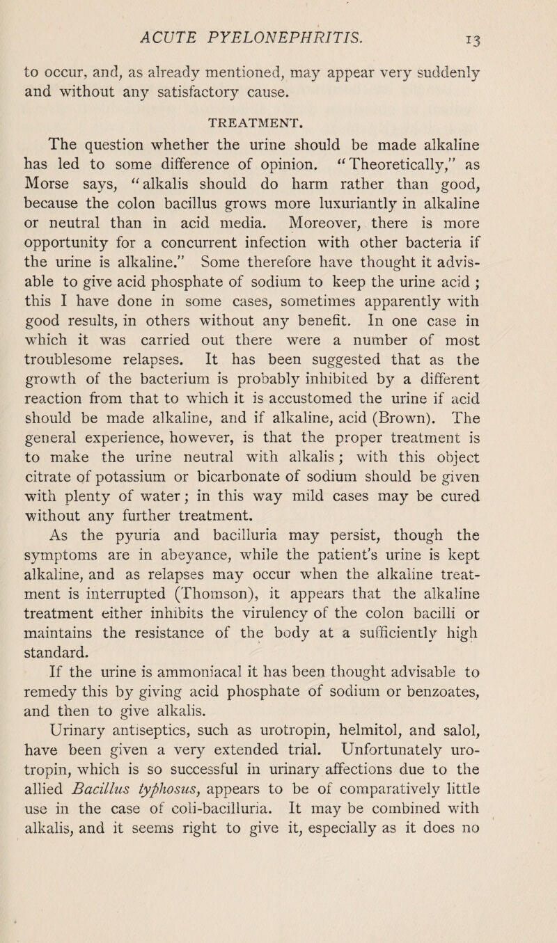*3 to occur, and, as already mentioned, may appear very suddenly and without any satisfactory cause. TREATMENT. The question whether the urine should be made alkaline has led to some difference of opinion. u Theoretically,” as Morse says, “ alkalis should do harm rather than good, because the colon bacillus grows more luxuriantly in alkaline or neutral than in acid media. Moreover, there is more opportunity for a concurrent infection with other bacteria if the urine is alkaline. Some therefore have thought it advis¬ able to give acid phosphate of sodium to keep the urine acid ; this I have done in some cases, sometimes apparently with good results, in others without any benefit. In one case in which it was carried out there were a number of most troublesome relapses. It has been suggested that as the growth of the bacterium is probably inhibited by a different reaction from that to which it is accustomed the urine if acid should be made alkaline, and if alkaline, acid (Brown). The general experience, however, is that the proper treatment is to make the urine neutral with alkalis; with this object citrate of potassium or bicarbonate of sodium should be given with plenty of water; in this way nnld cases may be cured without any further treatment. As the pyuria and bacilluria may persist, though the symptoms are in abeyance, while the patients urine is kept alkaline, and as relapses may occur when the alkaline treat¬ ment is interrupted (Thomson), it appears that the alkaline treatment either inhibits the virulency of the colon bacilli or maintains the resistance of the body at a sufficiently high standard. If the urine is ammoniacal it has been thought advisable to remedy this by giving acid phosphate of sodium or benzoates, and then to give alkalis. Urinary antiseptics, such as urotropin, helmitol, and salol, have been given a very extended trial. Unfortunately uro¬ tropin, which is so successful in urinary affections due to the allied Bacillus typhosus, appears to be of comparatively little use in the case of coii-bacilluria. It may be combined with alkalis, and it seems right to give it, especially as it does no