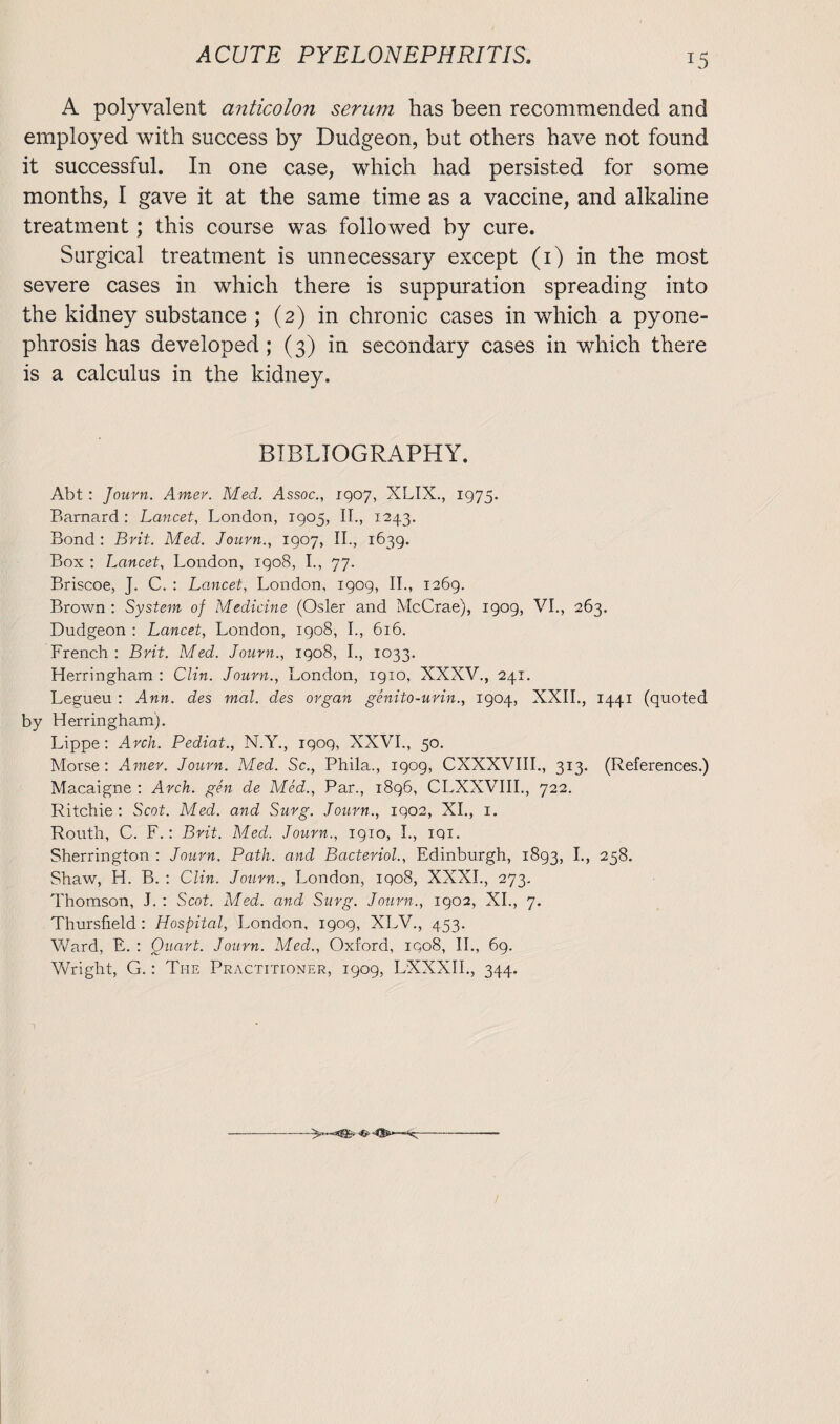 A polyvalent anticolon serum has been recommended and employed with success by Dudgeon, but others have not found it successful. In one case, which had persisted for some months, I gave it at the same time as a vaccine, and alkaline treatment; this course was followed by cure. Surgical treatment is unnecessary except (i) in the most severe cases in which there is suppuration spreading into the kidney substance ; (2) in chronic cases in which a pyone¬ phrosis has developed; (3) in secondary cases in which there is a calculus in the kidney. BIBLIOGRAPHY. Abt : Journ. Amer. Med. Assoc., 1907, XLIX., 1975. Barnard : Lancet, London, 1905, II., 1243. Bond : Brit. Med. Journ., 1907, II., 1639. Box : Lancet, London, 1908, I., 77. Briscoe, J. C. : Lancet, London, 1909, II., 1269. Brown : System of Medicine (Osier and McCrae), 1909, VI., 263. Dudgeon : Lancet, London, 1908, I., 616. French : Brit. Med. Journ., 1908, I., 1033. Herringham : Clin. Journ., London, 1910, XXXV., 241. Legueu : Ann. des mal. des organ genito-uvin., 1904, XXII., 1441 (quoted by Herringham). Lippe: Arch. Pediat., N.Y., 1909, XXVI., 50. Morse: Amer. Journ. Med. Sc., Phila., 1909, CXXXVIII., 313. (References.) Macaigne : Arch, gen de Med., Par., 1896, CLXXVIII., 722. Ritchie: Scot. Med. and Surg. Journ., 1902, XI., 1. Routh, C. F.: Brit. Med.. Journ., 1910, I., iqi. Sherrington : Journ. Path, and Bacterial., Edinburgh, 1893, I., 258. Shaw, H. B. : Clin. Journ., London, 1908, XXXI., 273. Thomson, J. : Scot. Med. and Surg. Journ., 1902, XI., 7. Thursfield: Hospital, London, 1909, XLV., 453. Ward, E. : Quart. Journ. Med., Oxford, 1908, II., 69. Wright, G.: The Practitioner, 1909, LXXXII., 344. -(r