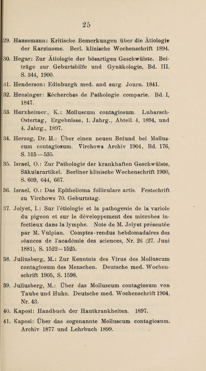 29. Hansemann: Kritische Bemerkungen über die Ätiologie der Karzinome. Berl. klinische Wochenschrift 1894. 30. Hegar; Zur Ätiologie der bösartigen Geschwülste. Bei¬ träge zur Geburtshilfe und Gynäkologie, Bd. III. S. 344, 1900. 31. Henderson: Edinburgh med. and surg. Journ. 1841. 32. Hensinger: Recherches de Pathologie comparie. Bd. I, 1847. 33. Herxheimer, K.: Molluscum contagiosum. Lubarsch- Ostertag, Ergebnisse, 1. Jahrg., Abteil. 4, 1894, und 4. Jahrg., 1897. 34. Herzog, Dr. H.: Über einen neuen Befund bei Mollus¬ cum contagiosum. Virchows Archiv 1904, Bd. 176, 5. 515 — 535. 35. Israel, O.: Zur Pathologie der krankhaften Geschwülste, Säkularartikel. Berliner klinische Wochenschrift 1900, S. 609, 644, 667. 36. Israel, 0.: Das Epithelioma folliculare artis. Festschrift zu Virchows 70. Geburtstag. 37. Jolyet, I.: Sur Tetiologie et la pathogenie de la variole du pigeon et sur le developpement des microbes in- fectieux dans la lymphe. Note de M. Jolyet presentöe par M. Vulpian. Comptes-rendus hebdomadaires des söances de l’academie des Sciences, Nr. 26 (27. Juni 1881), S. 1522-1525. 38. Juliusberg, M.: Zur Kenntnis des Virus des Molluscum contagiosum des Menschen. Deutsche med. Wochen¬ schrift 1905, S. 1598. 39. Juliusberg, M.: Über das Molluscum contagiosum von Taube und Huhn. Deutsche med. Wochenschrift 1904, Nr. 43. 40. Kaposi: Handbuch der Hautkrankheiten. 1897. 41. Kaposi: Über das sogenannte Molluscum contagiosum.