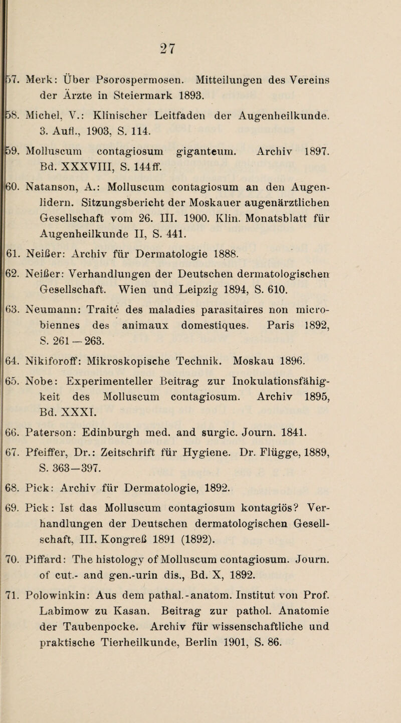 p7. Merk: Uber Psorospermosen. Mitteilungen des Vereins der Ärzte in Steiermark 1893. 58. Michel, V.: Klinischer Leitfaden der Augenheilkunde. 3. Aufl., 1903, S. 114. 59. Molluscum contagiosum giganteum. Archiv 1897. Bd. XXXVIII, S. 144fP. 60. Natanson, A.: Molluscum contagiosum an den Augen¬ lidern. Sitzungsbericht der Moskauer augenärztlichen Gesellschaft vom 26. III. 1900. Klin. Monatsblatt für Augenheilkunde II, S. 441. 61. Neißer: Archiv für Dermatologie 1888. 62. Neißer: Verhandlungen der Deutschen dermatologischen Gesellschaft. Wien und Leipzig 1894, S. 610. 63. Neumann: Traite des maladies parasitaires non micro- biennes des animaux domestiques. Paris 1892, S. 261-263. 64. NikiforofP: Mikroskopische Technik. Moskau 1896. 65. Nobe: Experimenteller Beitrag zur Inokulationsfähig¬ keit des Molluscum contagiosum. Archiv 1895, Bd. XXXI. 66. Paterson: Edinburgh med. and surgic. Journ. 1841. 67. Pfeiffer, Dr.: Zeitschrift für Hygiene. Dr. Flügge, 1889, S. 363-397. 68. Pick: Archiv für Dermatologie, 1892. 69. Pick: Ist das Molluscum contagiosum kontagiös? Ver¬ handlungen der Deutschen dermatologischen Gesell¬ schaft, III. Kongreß 1891 (1892). 70. Piffard: The histology of Molluscum contagiosum. Journ. of cut.- and g’en.-urin dis., Bd. X, 1892. 71. Polowinkin: Aus dem pathal.-anatom. Institut von Prof. Labimow zu Kasan. Beitrag zur pathol. Anatomie der Taubenpocke. Archiv für wissenschaftliche und