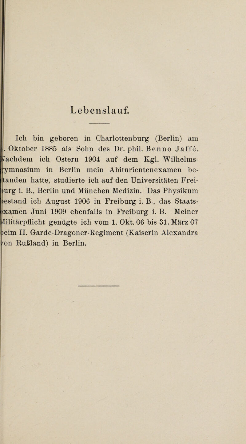 Lebenslauf. Ich bin geboren in Charlottenburg (Berlin) am . Oktober 1885 als Sohn des Dr. phil. Benno Jaffe. lachdem ich Ostern 1904 auf dem Kgl. Wilhelms- ymnasium in Berlin mein Abiturientenexamen be¬ fanden hatte, studierte ich auf den Universitäten Frei- •urg i. B., Berlin und München Medizin. Das Physikum lestand ich August 1906 in Freiburg i. B., das Staats- xamen Juni 1909 ebenfalls in Freiburg i. B. Meiner lilitärpflicht genügte ich vom 1. Okt. 06 bis 31. März 07 >eim 11. Garde-Dragoner-Regiment (Kaiserin Alexandra ^on Rußland) in Berlin.