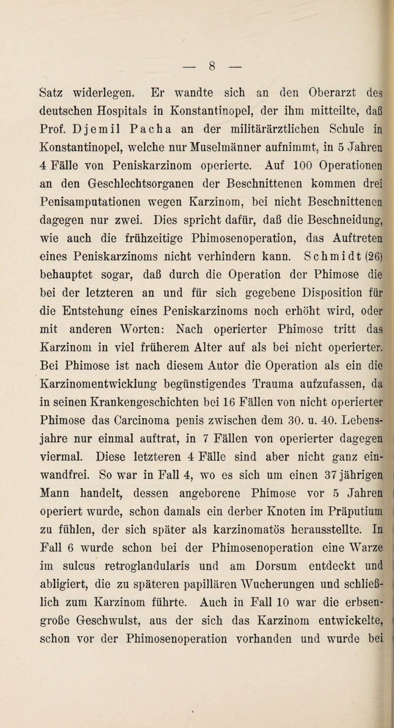 Satz widerlegen. Er wandte sich an den Oberarzt des deutschen Hospitals in Konstantinopel, der ihm mitteilte, daß Prof. Djemil Pacha an der militärärztlichen Schule in Konstantinopel, welche nur Muselmänner aufnimmt, in 5 Jahren 4 Fälle von Peniskarzinom operierte. Auf 100 Operationen an den Geschlechtsorganen der Beschnittenen kommen drei Penisamputationen wegen Karzinom, bei nicht Beschnittenen dagegen nur zwei. Dies spricht dafür, daß die Beschneidung, wie auch die frühzeitige Phimosenoperation, das Auftreten eines Peniskarzinoms nicht verhindern kann. Schmidt (26) behauptet sogar, daß durch die Operation der Phimose die bei der letzteren an und für sich gegebene Disposition für die Entstehung eines Peniskarzinoms noch erhöht wird, oder mit anderen Worten: Nach operierter Phimose tritt das Karzinom in viel früherem Alter auf als bei nicht operierter. Bei Phimose ist nach diesem Autor die Operation als ein die Karzinomentwicklung begünstigendes Trauma aufzufassen, da in seinen Krankengeschichten bei 16 Fällen von nicht operierter Phimose das Carcinoma penis zwischen dem 30. u. 40. Lebens¬ jahre nur einmal auf trat, in 7 Fällen von operierter dagegen viermal. Diese letzteren 4 Fälle sind aber nicht ganz ein¬ wandfrei. So war in Fall 4, wo es sich um einen 37 jährigen Mann handelt, dessen angeborene Phimose vor 5 Jahren operiert wurde, schon damals ein derber Knoten im Präputium zu fühlen, der sich später als karzinomatös herausstellte. In Fall 6 wurde schon bei der Phimosenoperation eine Warze im sulcus retroglandularis und am Dorsum entdeckt und abligiert, die zu späteren papillären Wucherungen und schließ¬ lich zum Karzinom führte. Auch in Fall 10 war die erbsen¬ große Geschwulst, aus der sich das Karzinom entwickelte, schon vor der Phimosenoperation vorhanden und wurde bei