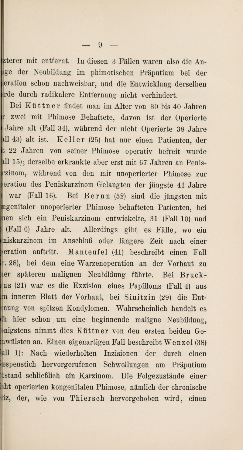 5terer mit entfernt. In diesen 3 Fällen waren also die An- ge der Neubildung im pbimotisclien Präputium bei der eration schon nachweisbar, und die Entwicklung derselben rde durch radikalere Entfernung nicht verhindert. Bei Küttner findet man im Alter von 30 bis 40 Jahren zwei mit Phimose Behaftete, davon ist der Operierte Jahre alt (Fall 34), während der nicht Operierte 38 Jahre 1143) alt ist. Keller (25) hat nur einen Patienten, der 22 Jahren von seiner Phimose operativ befreit wurde 11 15); derselbe erkrankte aber erst mit 67 Jahren an Penis- ij’zinom, während von den mit unoperierter Phimose zur eration des Peniskarzinom Gelangten der jüngste 41 Jahre war (Fall 16). Bei Bernn (52) sind die jüngsten mit ifigenitaler unoperierter Phimose behafteten Patienten, bei jüen sich ein Peniskarzinom entwickelte, 31 (Fall 10) und I (Fall 6) Jahre alt. Allerdings gibt es Fälle, wo ein Iniskarzinom im Anschluß oder längere Zeit nach einer ■ j^eration auftritt. Manteufel (41) beschreibt einen Fall Ir. 28), bei dem eine Warzenoperation an der Vorhaut zu i’ )iier späteren malignen Neubildung führte. Bei Bruck- I I i|us (21) war es die Exzision eines Papilloms (Fall 4) aus ltn inneren Blatt der Vorhaut, bei Sinitzin (29) die Ent- dnung von spitzen Kondylomen. Wahrscheinlich handelt es i.h hier schon um eine beginnende maligne Neubildung, hnigstens nimmt dies Küttner von den ersten beiden Ge- mwülsten an. Einen eigenartigen Fall beschreibt Wenzel (38) hdl 1): Nach wiederholten Inzisionen der durch einen Wespenstich hervorgerufenen Schwellungen am Präputium tstand schließlich ein Karzinom. Die Folgezustände einer i jht operierten kongenitalen Phimose, nämlich der chronische iz, der, wie von Thiersch hervorgehoben wird, einen