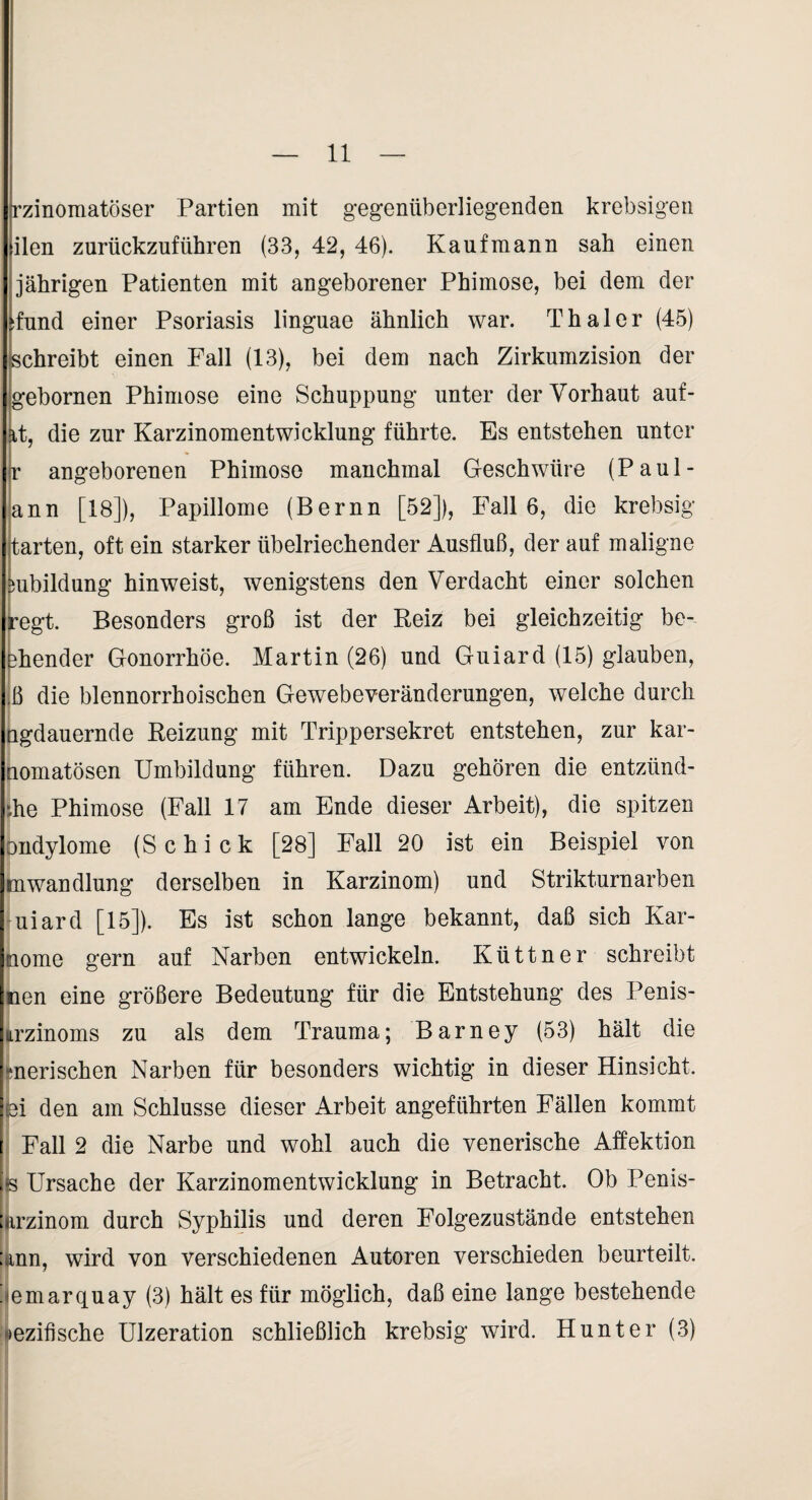 rzinomatöser Partien mit gegenüberliegenden krebsigen ilen zurückzuführen (33, 42, 46). Kaufmann sah einen jährigen Patienten mit angeborener Phimose, bei dem der :fund einer Psoriasis linguae ähnlich war. Thal er (45) schreibt einen Fall (13), bei dem nach Zirkumzision der gebornen Phimose eine Schuppung unter der Vorhaut auf- it, die zur Karzinomentwicklung führte. Es entstehen unter r angeborenen Phimose manchmal Geschwüre (Paul- ann [18]), Papillome (Bernn [52]), Falle, die krebsig jtarten, oft ein starker übelriechender Ausfluß, der auf maligne mbildung hinweist, wenigstens den Verdacht einer solchen ^egt. Besonders groß ist der Reiz bei gleichzeitig be- bhender Gonorrhöe. Martin (26) und Guiard (15) glauben, ;ß die blennorrhoischen Gewebeveränderungen, welche durch bgdauernde Reizung mit Trippersekret entstehen, zur kar- tiomatösen Umbildung führen. Dazu gehören die entzünd- jhe Phimose (Fall 17 am Ende dieser Arbeit), die spitzen nndylome (Schick [28] Fall 20 ist ein Beispiel von mwandlung derselben in Karzinom) und Strikturnarben [uiard [15]). Es ist schon lange bekannt, daß sich Kar- home gern auf Narben entwickeln. Küttner schreibt toen eine größere Bedeutung für die Entstehung des Penis- iirzinoms zu als dem Trauma; Barney (53) hält die f merischen Narben für besonders wichtig in dieser Hinsicht. :pi den am Schlüsse dieser Arbeit angeführten Fällen kommt I Fall 2 die Narbe und wohl auch die venerische Affektion js Ursache der Karzinomentwicklung in Betracht. Ob Penis- Mrzinom durch Syphilis und deren Folgezustände entstehen : inn, wird von verschiedenen Autoren verschieden beurteilt. ^ emarquay (3) hält es für möglich, daß eine lange bestehende >ezifische Ulzeration schließlich krebsig wird. Hunter (3)