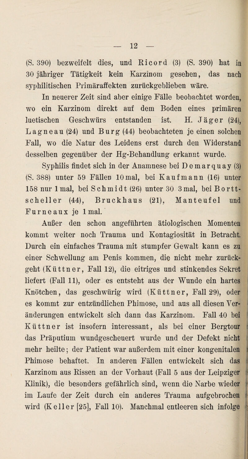 (S. 390) bezweifelt dies, und Ri cord (3) (S. 390) hat in 30 jähriger Tätigkeit kein Karzinom gesehen, das nach syphilitischen Primäraffekten zurückgeblieben wäre. In neuerer Zeit sind aber einige Fälle beobachtet worden, wo ein Karzinom direkt auf dem Boden eines primären luetischen Geschwürs entstanden ist. H. Jäger (24), Lagneau (24) und Burg (44) beobachteten je einen solchen Fall, wo die Natur des Leidens erst durch den Widerstand desselben gegenüber der Hg-Behandlung erkannt wurde. Syphilis findet sich in der Anamnese bei Demar quay (3) (S. 388) unter 50 Fällen 10mal, bei Kaufmann (16) unter 158 nur 1 mal, bei Schmidt (26) unter 30 3mal, beiBortt- Scheller (44), Bruckhaus (21), Manteufel und Für ne au X je 1 mal.' Außer den schon angeführten ätiologischen Momenten kommt weiter noch Trauma und Kontagiosität in Betracht. Durch ein einfaches Trauma mit stumpfer Gewalt kann es zu einer Schwellung am Penis kommen, die nicht mehr zurück¬ geht (Küttner, Fall 12), die eitriges und stinkendes Sekret liefert (Fall 11), oder es entsteht aus der Wunde ein hartes Knötchen, das geschwürig wird (Küttner, Fall 29), oder es kommt zur entzündlichen Phimose, und aus all diesen Ver¬ änderungen entwickelt sich dann das Karzinom. Fall 40 bei Küttner ist insofern interessant, als bei einer Bergtour das Präputium wundgescheuert wurde und der Defekt nicht mehr heilte; der Patient war außerdem mit einer kongenitalen Phimose behaftet. In anderen Fällen entwickelt sich das Karzinom aus Rissen an der Vorhaut (Fall 5 aus der Leipziger Klinik), die besonders gefährlich sind, wenn die Narbe wieder im Laufe der Zeit durch ein anderes Trauma aufgebrochen wird (Keller [25], Fall 10). Manchmal entleeren sich infolge