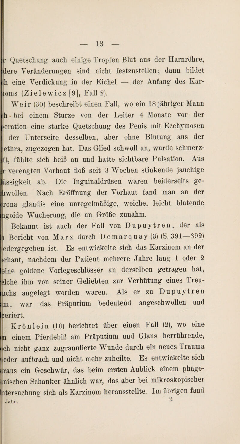 Quetschung auch einige Tropfen Blut aus der Harnröhre, lere Veränderungen sind nicht festzustellen; dann bildet h eine Verdickung in der Eichel — der Anfang des Kar- ioms (Zielewicz [9], Fall 2). Weir (30) beschreibt einen Fall, wo ein 18 jähriger Mann :h bei einem Sturze von der Leiter 4 Monate vor der I eration eine starke Quetschung des Penis mit Ecchj^mosen der Unterseite desselben, aber ohne Blutung aus der lethra, zugezogen hat. Das Glied schwoll an, wurde schmerz- ;ft, fühlte sich heiß an und hatte sichtbare Pulsation. Aus r verengten Vorhaut floß seit 3 Wochen stinkende jauchige Issigkeit ab. Die Inguinaldrüsen waren beiderseits ge- 1 wollen. Nach Eröffnung der Vorhaut fand man an der ,rona glandis eine unregelmäßige, weiche, leicht blutende igoide Wucherung, die an Größe zunahm. Bekannt ist auch der Fall von Dupuytren, der als |i Bericht von Marx durch Demarquay (3) (S. 391—392) ledergegeben ist. Es entwickelte sich das Karzinom an der ►rhaut, nachdem der Patient mehrere Jahre lang 1 oder 2 eine goldene Vorlegeschlösser an derselben getragen hat, tlche ihm von seiner Geliebten zur Verhütung eines Treu- jilchs angelegt worden waren. Als er zu Dupuytren Im, war das Präputium bedeutend angeschwollen und l^eriert. Krönlein (10) berichtet über einen Fall (2), wo eine m einem Pferdebiß am Präputium und Glans herrührende, nch nicht ganz zugranulierte Wunde durch ein neues Trauma ' eder auf brach und nicht mehr zuheilte. Es entwickelte sich i Irans ein Geschwür, das beim ersten Anblick einem phage- 'nischen Schanker ähnlich war, das aber bei mikroskopischer 1 itersuchung sich als Karzinom herausstellte. Im übrigen fand Jahn. ^