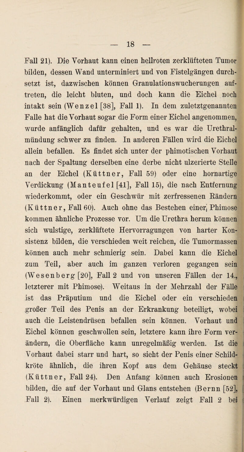 Fall 21). Die Vorhaut kann einen hellroten zerklüfteten Tumor bilden, dessen Wand unterminiert und von Fistelgängen durch¬ setzt ist, dazwischen können Granulationswucherungen auf- treten, die leicht bluten, und doch kann die Eichel noch intakt sein (Wenzel [38], Fall 1). In dem zuletztgenannten Falle hat die Vorhaut sogar die Form einer Eichel angenommen, wurde anfänglich dafür gehalten, und es war die Urethral¬ mündung schwer zu finden. In anderen Fällen wird die Eichel allein befallen. Es findet sich unter der phimotischen Vorhaut nach der Spaltung derselben eine derbe nicht ulzerierte Stelle an der Eichel (Küttner, Fall 59) oder eine hornartige Verdickung (Manteufel [41], Fall 15), die nach Entfernung wiederkommt, oder ein Geschwür mit zerfressenen Eändern (Küttner, Fall 60). Auch ohne das Bestehen einerj Phimose kommen ähnliche Prozesse vor. Um die Urethra herum können sich wulstige, zerklüftete Hervorragungen von harter Kon¬ sistenz bilden, die verschieden weit reichen, die Tumormassen können auch mehr schmierig sein. Dabei kann die Eichel zum Teil, aber auch im ganzen verloren gegangen sein (Wesenberg [20], Fall 2 und von unseren Fällen der 14., letzterer mit Phimose). Weitaus in der Mehrzahl der Fälle ist das Präputium und die Eichel oder ein verschieden großer Teil des Penis an der Erkrankung beteiligt, wobei auch die Leistendrüsen befallen sein können. Vorhaut und Eichel können geschwollen sein, letztere kann ihre Form ver¬ ändern, die Oberfläche kann unregelmäßig werden. Ist die Vorhaut dabei starr und hart, so sieht der Penis einer Schild¬ kröte ähnlich, die ihren Kopf aus dem Gehäuse steckt (Küttner, Fall 24). Den Anfang können auch Erosionen bilden, die auf der Vorhaut und Glans entstehen (Bernn [52], Fall 2). Einen merkwürdigen Verlauf zeigt Fall 2 bei