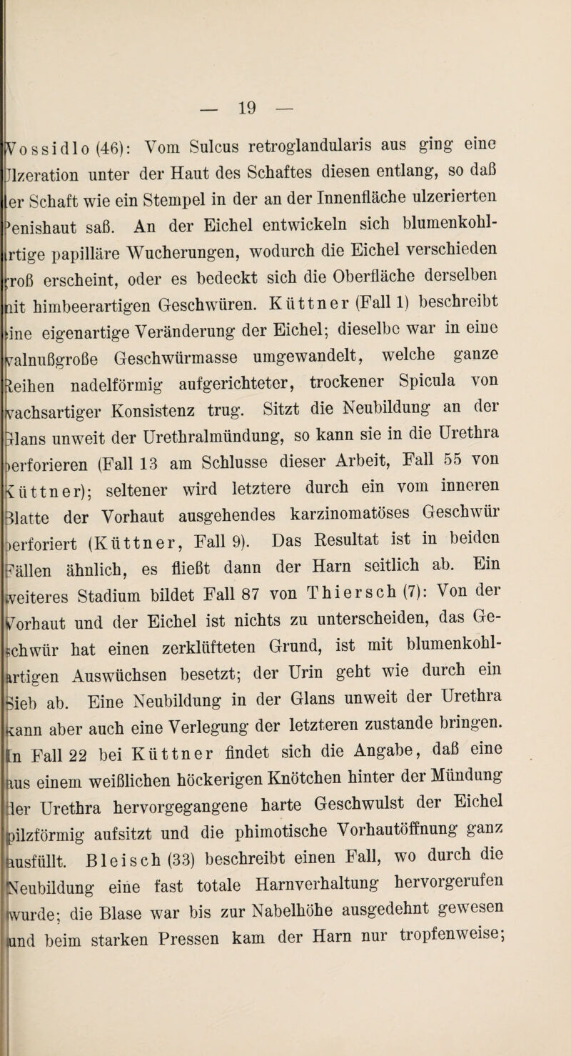 Vossidlo (46): Vom Sulcus retroglandularis aus ging eine Jlzeration unter der Haut des Schaftes diesen entlang, so daß er Schaft wie ein Stempel in der an der Innenfläche ulzerierten ^enishaut saß. An der Eichel entwickeln sich blumenkohl- rtige papilläre Wucherungen, wodurch die Eichel verschieden :roß erscheint, oder es bedeckt sich die Oberfläche derselben [lit himbeerartigen Geschwüren. Küttner (Fall 1) beschreibt dne eigenartige Veränderung der Eichel; dieselbe war in eine walnußgroße Geschwürmasse umgewandelt, welche ganze leihen nadelförmig auf gerichteter, trockener Spicula von wachsartiger Konsistenz trug. Sitzt die Neubildung an der blans unweit der Urethralmündung, so kann sie in die Urethra perforieren (Fall 13 am Schlüsse dieser Arbeit, Fall 55 von Küttner); seltener wird letztere durch ein vom inneren Blatte der Vorhaut ausgehendes karzinomatöses Geschwür perforiert (Küttner, Fall 9). Das Resultat ist in beiden Fällen ähnlich, es fließt dann der Harn seitlich ab. Ein tveiteres Stadium bildet Fall 87 von Thiersch (7): Von der Vorhaut und der Eichel ist nichts zu unterscheiden, das Ge¬ schwür hat einen zerklüfteten Grund, ist mit blumenkohl artigen Auswüchsen besetzt; der Urin geht wie durch ein bieb ab. Eine Neubildung in der Glans unweit der Urethra fcann aber auch eine Verlegung' der letzteren zustande bringen, ([n Fall 22 bei Küttner findet sich die Angabe, daß eine Us einem weißlichen höckerigen Knötchen hinter der Mündung ^r Urethra hervorgegangene harte Geschwulst der Eichel |pilzförmig auf sitzt und die phimotische Vorhautöffnung ganz husfüllt. Blei sch (33) beschreibt einen Fall, wo durch die Neubildung eine fast totale Harnverhaltung hervorgerufen jwurde; die Blase war bis zur Nabelhöhe ausgedehnt gewesen iund beim starken Pressen kam der Harn nur tropfenweise;