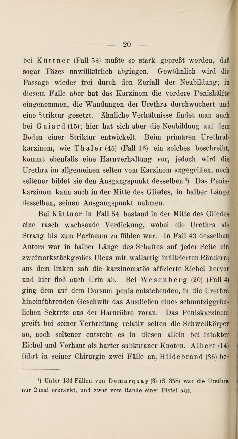 bei Küttner (Fall 53) mußte so stark gepreßt werden, daß sogar Fäzes unwillkürlich abgingen. Gewöhnlich wird die Passage wieder frei durch den Zerfall der Neubildung; in diesem Falle aber hat das Karzinom die vordere Penishälfte eingenommen, die Wandungen der Urethra durch wuchert und eine Striktur gesetzt. Ähnliche Verhältnisse findet man auch bei Guiard (15); hier hat sich aber die Neubildung auf dem Boden einer Striktur entwickelt. Beim primären Urethral¬ karzinom, wie Thal er (45) (Fall 16) ein solches beschreibt, kommt ebenfalls eine Harnverhaltung vor, jedoch wird die Urethra im allgemeinen selten vom Karzinom angegriffen, noch seltener bildet sie den Ausgangspunkt desselben.^) Das Penis¬ karzinom kann auch in der Mitte des Gliedes, in halber Länge desselben, seinen Ausgangspunkt nehmen. Bei Küttner in Fall 54 bestand in der Mitte des Gliedes eine rasch wachsende Verdickung, wobei die Urethra als Strang bis zum Perineum zu fühlen war. In Fall 43 desselben Autors war in halber Länge des Schaftes auf jeder Seite ein zweimarkstückgroßes Ulcus mit wallartig infiltrierten Rändern; aus dem linken sah die karzinomatös affizierte Eichel hervor und hier floß auch Urin ab. Bei Wesenberg (20) (Fall 4) ging dem auf dem Dorsum penis entstehenden, in die Urethra hineinführenden Geschwür das Ausfließen eines schmutziggrün- lichen Sekrets aus der Harnröhre voran. Das Peniskarzinom greift bei seiner Verbreitung relativ selten die Schwellkörper ' an, noch seltener entsteht es in diesen allein bei intakter | Eichel und Vorhaut als harter subkutaner Knoten. Albert (14) | führt in seiner Chirurgie zwei Fälle an, Hildebrand (36) be- I ^) Unter 134 Fällen von Demarquay (3) (S. 358) war die Urethra f nur 2 mal erkrankt, und zwar vom Rande einer Fistel aus. i