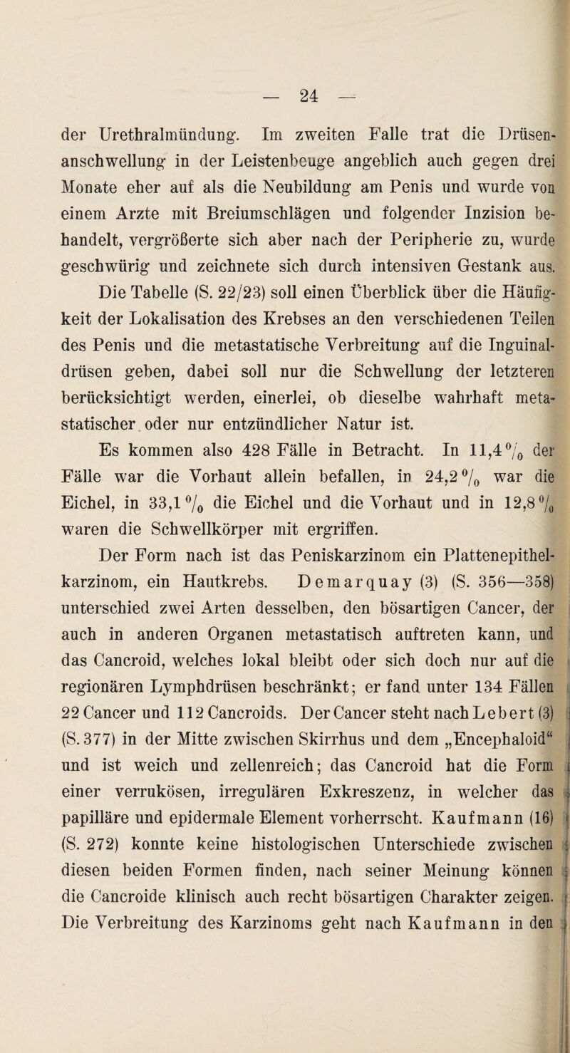 der Urethralmündung’. Im zweiten Falle trat die Drüsen¬ anschwellung- in der Leistenbeug-e angeblich auch gegen drei Monate eher auf als die Neubildung am Penis und wurde von einem Arzte mit Breiumschlägen und folgender Inzision be¬ handelt, vergrößerte sich aber nach der Peripherie zu, wurde geschwürig und zeichnete sich durch intensiven Gestank aus. Die Tabelle (S. 22/23) soll einen Überblick über die Häufig¬ keit der Lokalisation des Krebses an den verschiedenen Teilen des Penis und die metastatische Verbreitung auf die Inguinal¬ drüsen geben, dabei soll nur die Schwellung der letzteren berücksichtigt werden, einerlei, ob dieselbe wahrhaft meta¬ statischer oder nur entzündlicher Natur ist. Es kommen also 428 Fälle in Betracht. In 11,4 der Fälle war die Vorhaut allein befallen, in 24,2 7o war die Eichel, in 33,1 7o Eichel und die Vorhaut und in 12,8 waren die Schwellkörper mit ergriffen. Der Form nach ist das Peniskarzinom ein Plattenepithel¬ karzinom, ein Hautkrebs. Demarquay (3) (S. 356—358) unterschied zwei Arten desselben, den bösartigen Cancer, der auch in anderen Organen metastatisch auftreten kann, und das Cancroid, welches lokal bleibt oder sich doch nur auf die regionären Lymphdrüsen beschränkt; er fand unter 134 Fällen 22 Cancer und 112 Cancroids. Der Cancer steht nach Lebert (3) (S. 377) in der Mitte zwischen Skirrhus und dem „Encephaloid“ j und ist weich und zellenreich; das Cancroid hat die Form ( einer verrukösen, irregulären Exkreszenz, in welcher das | _ I papilläre und epidermale Element vorherrscht. Kaufmann (16) { (S. 272) konnte keine histologischen Unterschiede zwischen 1 diesen beiden Formen finden, nach seiner Meinung können | I die Cancroide klinisch auch recht bösartigen Charakter zeigen. | Die Verbreitung des Karzinoms geht nach Kaufmann in den j