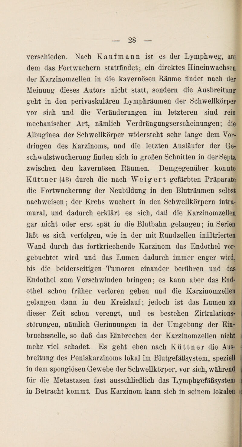 verschieden. Nach Kaufmann ist es der Lymphweg, auf dem das Fortwuchern stattfindet; ein direktes Hineinwachseu der Karzinomzelien in die kavernösen Räume findet nach der Meinung dieses Autors nicht statt, sondern die Ausbreitung geht in den perivaskulären Lymphräumen der Schwellkörper vor sich und die Veränderungen im letzteren sind rein mechanischer Art, nämlich Verdrängungserscheinungen; die Albuginea der Schwellkörper widersteht sehr lange dem Vor¬ dringen des Karzinoms, und die letzten Ausläufer der Ge¬ schwulstwucherung finden sich in großen Schnitten in der Septa zwischen den kavernösen Räumen. Demgegenüber konnte Küttner (43) durch die nach Weigert gefärbten Präparate die Fortwucherung der Neubildung in den Bluträumen selbst nach weisen; der Krebs wuchert in den Schwellkörpern intra¬ mural, und dadurch erklärt es sich, daß die Karzinomzellen gar nicht oder erst spät in die Blutbahn gelangen; in Serien läßt es sich verfolgen, wie in der mit Rundzellen infiltrierten Wand durch das fortkriechende Karzinom das Endothel vor¬ gebuchtet wird und das Lumen dadurch immer enger wird, bis die beiderseitigen Tumoren einander berühren und das Endothel zum Verschwinden bringen; es kann aber das End¬ othel schon früher verloren gehen und die Karzinomzellen gelangen dann in den Kreislauf; jedoch ist das Lumen zu dieser Zeit schon verengt, und es bestehen Zirkulations¬ störungen, nämlich Gerinnungen in der Umgebung der Ein¬ bruchsstelle, so daß das Einbrechen der Karzinomzellen nicht i mehr viel schadet. Es geht eben nach Küttner die Aus- i breitung des Peniskarzinoms lokal im Blutgefäßsystem, speziell i in dem spongiösen Gewebe der Schwellkörper, vor sich, während i für die Metastasen fast ausschließlich das Uymphgefäßsystem } in Betracht kommt. Das Karzinom kann sich in seinem lokalen '