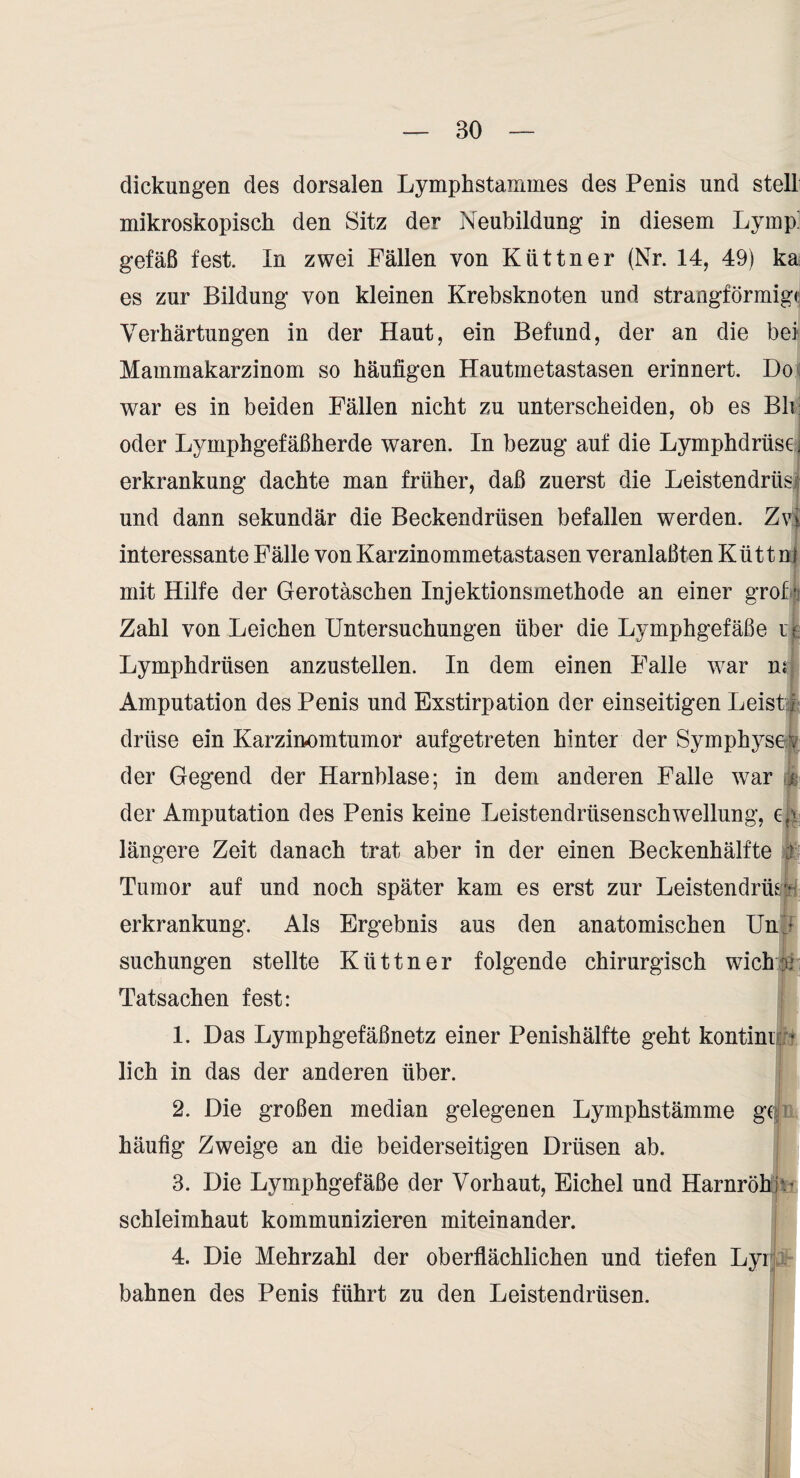 dickungen des dorsalen Lymphstammes des Penis und stell mikroskopisch den Sitz der Neubildung in diesem Lymp^ gefäß fest. In zwei Fällen von Küttner (Nr. 14, 49) ka es zur Bildung von kleinen Krebsknoten und strangförmigc Verhärtungen in der Haut, ein Befund, der an die bei Mammakarzinom so häufigen Hautmetastasen erinnert. Do war es in beiden Fällen nicht zu unterscheiden, ob es Bh oder Lymphgefäßherde waren. In bezug auf die Lymphdrüse j erkrankung dachte man früher, daß zuerst die Leistendrüse und dann sekundär die Beckendrüsen befallen werden. Zyl interessante Fälle von Karzinommetastasen veranlaßten Kütt nl mit Hilfe der Gerotäschen Injektionsmethode an einer groD Zahl von Leichen Untersuchungen über die Lymphgefäße li Lymphdrüsen anzustellen. In dem einen Falle war n.“ Amputation des Penis und Exstirpation der einseitigen LeisUÄ drüse ein Karzinomtumor aufgetreten hinter der Symphysei^ der Gegend der Harnblase; in dem anderen Falle war je der Amputation des Penis keine Leistendrüsenschwellung, c-g längere Zeit danach trat aber in der einen Beckenhälfte H Tumor auf und noch später kam es erst zur LeistendrüsJ^ erkrankung. Als Ergebnis aus den anatomischen Unj suchungen stellte Küttner folgende chirurgisch wicht)b Tatsachen fest: 1. Das Lymphgefäßnetz einer Penishälfte geht kontinii:- lieh in das der anderen über. 2. Die großen median gelegenen Lymphstämme ge häufig Zweige an die beiderseitigen Drüsen ab. 3. Die Lymphgefäße der Vorhaut, Eichel und Harnröhj^^ Schleimhaut kommunizieren miteinander. ' 4. Die Mehrzahl der oberflächlichen und tiefen LyiN bahnen des Penis führt zu den Leistendrüsen. 1