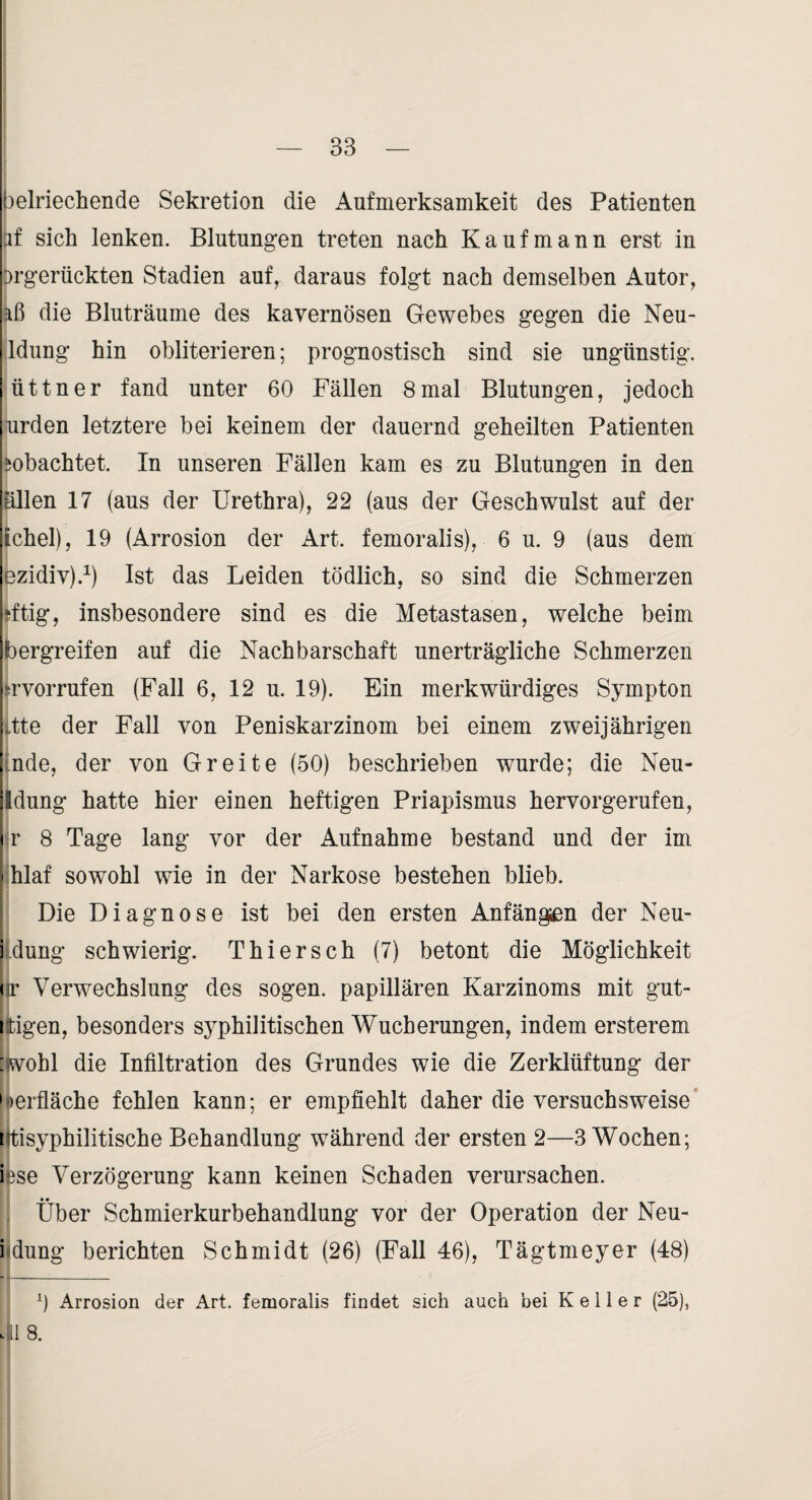 oelriechende Sekretion die Aufmerksamkeit des Patienten if sich lenken. Blutungen treten nach Kaufmann erst in orgerückten Stadien auf, daraus folgt nach demselben Autor, die Bluträume des kavernösen Gewebes gegen die Neu- Idung hin obliterieren; prognostisch sind sie ungünstig, üttner fand unter 60 Fällen 8mal Blutungen, jedoch urden letztere bei keinem der dauernd geheilten Patienten ^obachtet. In unseren Fällen kam es zu Blutungen in den allen 17 (aus der Urethra), 22 (aus der Geschwulst auf der tchel), 19 (Arrosion der Art. femoralis), 6 u. 9 (aus dem ezidiv).^) Ist das Leiden tödlich, so sind die Schmerzen rftig, insbesondere sind es die Metastasen, welche beim bergreifen auf die Nachbarschaft unerträgliche Schmerzen trvorrufen (Fall 6, 12 u. 19). Ein merkwürdiges Sympton .tte der Fall von Peniskarzinom bei einem zweijährigen nde, der von Gr eite (50) beschrieben wurde; die Neu- Idung hatte hier einen heftigen Priapismus hervorgerufen, r 8 Tage lang vor der Aufnahme bestand und der im - hlaf sowohl wie in der Narkose bestehen blieb. ! [ Die Diagnose ist bei den ersten Anfängen der Neu- i düng schwierig. Thiersch (7) betont die Möglichkeit (ir Verwechslung des sogen, papillären Karzinoms mit gut- ttigen, besonders syphilitischen Wucherungen, indem ersterem :wohl die Infiltration des Grundes wie die Zerklüftung der '•»erfläche fehlen kann; er empfiehlt daher die versuchsweise' Htisyphilitische Behandlung während der ersten 2—3 Wochen; iese Verzögerung kann keinen Schaden verursachen. Über Schmierkurbehandlung vor der Operation der Neu- iMung berichten Schmidt (26) (Fall 46), Tägtmeyer (48) 0 Arrosion der Art. femoralis findet sich auch bei Keiler (25),