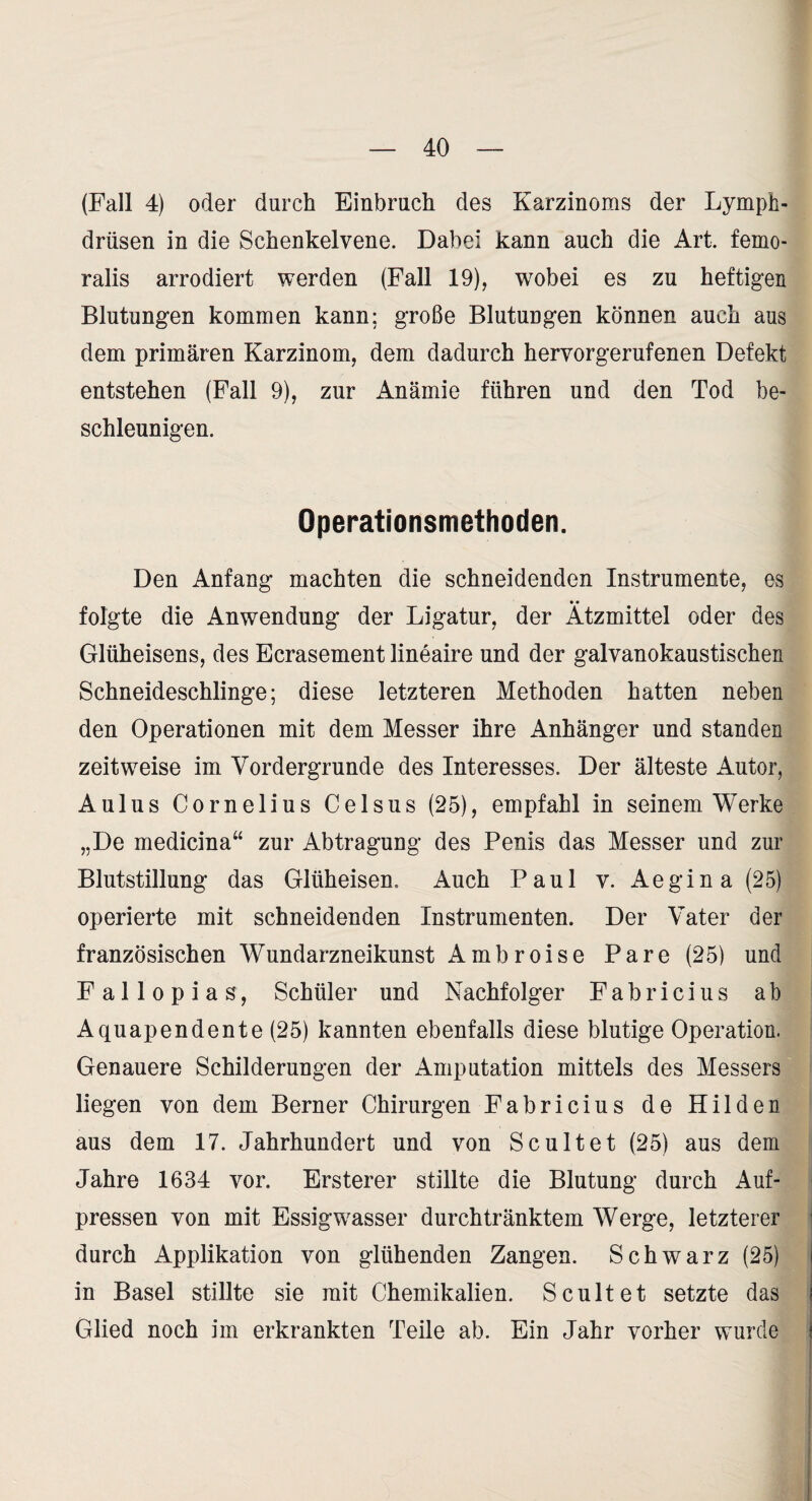 (Fall 4) oder durch Einbruch des Karzinoms der Lymph- drüsen in die Schenkelvene. Dabei kann auch die Art. femo¬ ralis arrodiert werden (Fall 19), wobei es zu heftigen Blutungen kommen kann; große Blutungen können auch aus dem primären Karzinom, dem dadurch hervorgerufenen Defekt entstehen (Fall 9), zur Anämie führen und den Tod be¬ schleunigen. Operationsmethoden. Den Anfang machten die schneidenden Instrumente, es folgte die Anwendung der Ligatur, der Ätzmittel oder des Glüheisens, des Ecrasement lineaire und der galvanokaustischen Schneideschlinge; diese letzteren Methoden hatten neben den Operationen mit dem Messer ihre Anhänger und standen zeitweise im Vordergründe des Interesses. Der älteste Autor, Aulus Cornelius Celsus (25), empfahl in seinem Werke „De medicina“ zur Abtragung des Penis das Messer und zur Blutstillung das Glüheisen. Auch Paul v. Aegina (25) operierte mit schneidenden Instrumenten. Der Vater der französischen Wundarzneikunst Ambroise Pare (25) und F a 11 0 p i a s, Schüler und Nachfolger Fabricius ab Aquapendente(25) kannten ebenfalls diese blutige Operation. Genauere Schilderungen der Amputation mittels des Messers liegen von dem Berner Chirurgen Fabricius de Hilden aus dem 17. Jahrhundert und von Scultet (25) aus dem Jahre 1634 vor. Ersterer stillte die Blutung durch Auf¬ pressen von mit Essigwasser durchtränktem Werge, letzterer durch Applikation von glühenden Zangen. Schwarz (25) in Basel stillte sie mit Chemikalien. Scultet setzte das Glied noch im erkrankten Teile ab. Ein Jahr vorher wurde