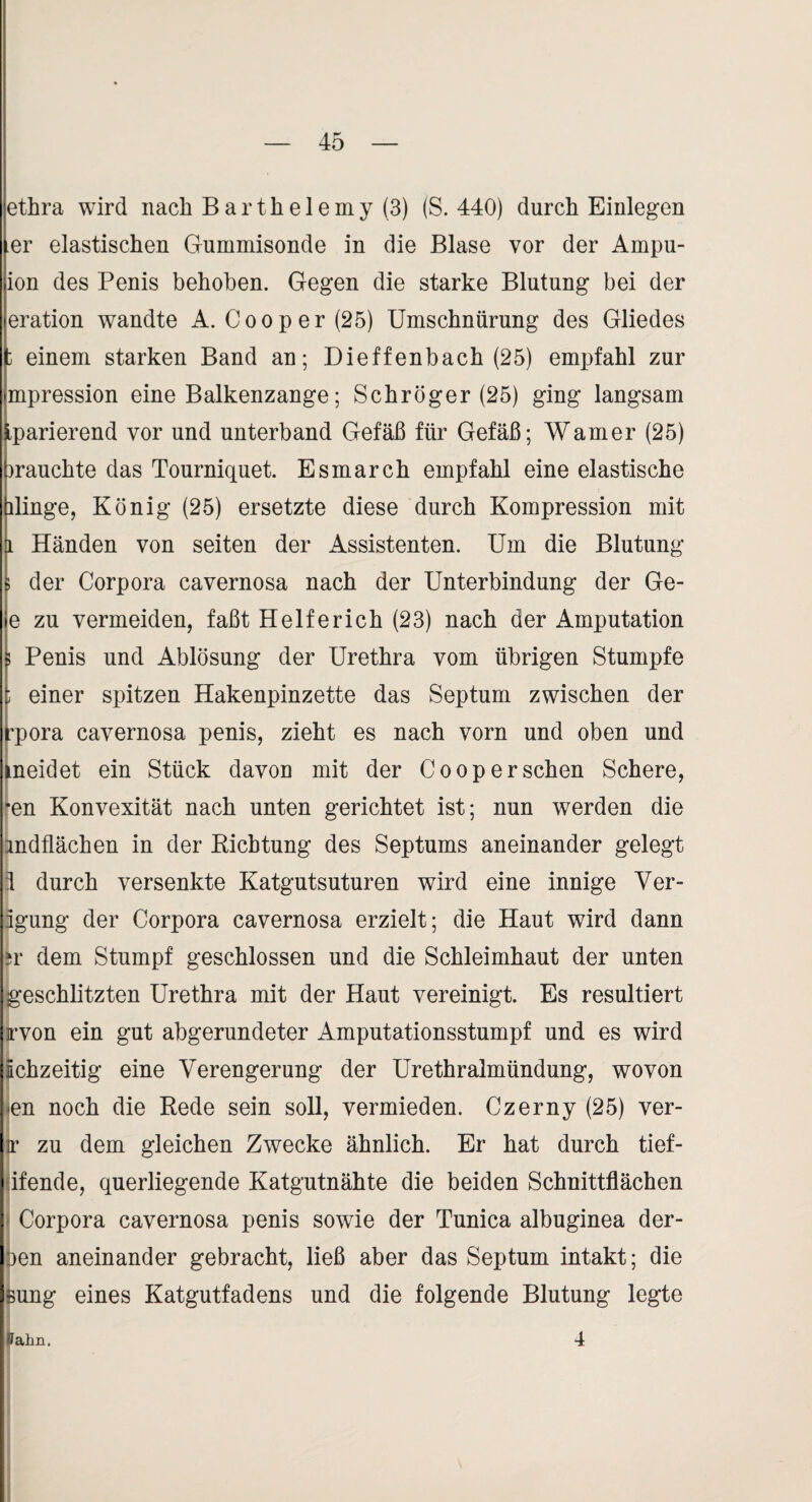 ethra wird nach B a r t h e 1 e m y (3) (S. 440) durch Einlegen er elastischen Gummisonde in die Blase vor der Ampu- ion des Penis behoben. Gegen die starke Blutung bei der eration wandte A. Cooper(25) Umschnürung des Gliedes : einem starken Band an; Dieffenbach (25) em]3fahl zur mpression eine Balkenzange; Schröger (25) ging langsam .parierend vor und unterband Gefäß für Gefäß; Warner (25) mauchte das Tourniquet. Esmarch empfahl eine elastische ilinge, König (25) ersetzte diese durch Kompression mit 1 Händen von seiten der Assistenten. Um die Blutung 1 der Corpora cavernosa nach der Unterbindung der Ge- e zu vermeiden, faßt Helferich (23) nach der Amputation ; Penis und Ablösung der Urethra vom übrigen Stumpfe i einer spitzen Hakenpinzette das Septum zwischen der ’pora cavernosa penis, zieht es nach vorn und oben und peidet ein Stück davon mit der Coop er sehen Schere, W Konvexität nach unten gerichtet ist; nun werden die Endflächen in der Kichtung des Septums aneinander gelegt ä durch versenkte Katgutsuturen wird eine innige Ver- igung der Corpora cavernosa erzielt; die Haut wird dann 5r dem Stumpf geschlossen und die Schleimhaut der unten geschlitzten Urethra mit der Haut vereinigt. Es resultiert rvon ein gut abgerundeter Amputationsstumpf und es wird Echzeitig eine Verengerung der Urethralmündung, wovon <en noch die Bede sein soll, vermieden. Czerny (25) ver- ir zu dem gleichen Zwecke ähnlich. Er hat durch tief- jifende, querliegende Katgutnähte die beiden Schnittflächen f Corpora cavernosa penis sowie der Tunica albuginea der¬ ben aneinander gebracht, ließ aber das Septum intakt; die Bung eines Katgutfadens und die folgende Blutung legte Pahn. 4