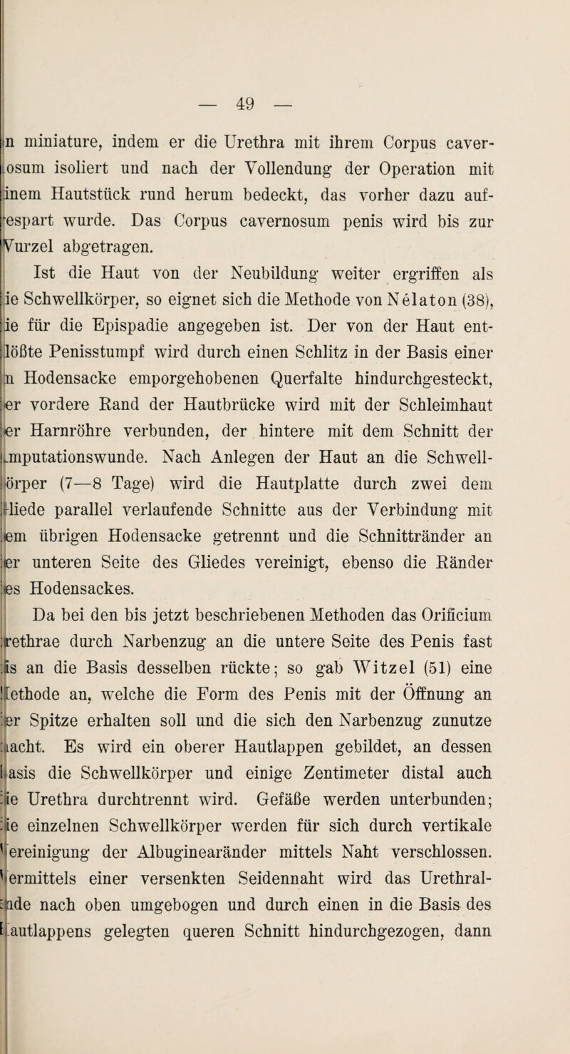 ;n miniature, indem er die Urethra mit ihrem Corpus caver- .osum isoliert und nach der Vollendung der Operation mit inem Hautstück rund herum bedeckt, das vorher dazu auf- *espart wurde. Das Corpus cavernosum penis wird bis zur Vui’zel abgetragen. Ist die Haut von der Neubildung weiter ergriffen als ie Schwellkörper, so eignet sich die Methode von Nelaton (38), jie für die Epispadie angegeben ist. Der von der Haut enU 1 jlößte Penisstumpf wird durch einen Schlitz in der Basis einer n Hodensacke emporgehobenen Querfalte hindurchgesteckt, er vordere Rand der Hautbrücke wird mit der Schleimhaut er Harnröhre verbunden, der hintere mit dem Schnitt der .mputationswunde. Nach Anlegen der Haut an die Schwell- örper (7—8 Tage) wird die Hautplatte durch zwei dem rliede parallel verlaufende Schnitte aus der Verbindung mit lem übrigen Hodensacke getrennt und die Schnittränder an er unteren Seite des Gliedes vereinigt, ebenso die Ränder es Hodensackes. Da bei den bis jetzt beschriebenen Methoden das Orificium Tethrae durch Narbenzug an die untere Seite des Penis fast !-!s an die Basis desselben rückte; so gab Witzei (51) eine • • Üethode an, welche die Form des Penis mit der Öffnung an :^r Spitze erhalten soll und die sich den Narbenzug zunutze :iacht. Es wird ein oberer Hautlappen gebildet, an dessen [lasis die Schwellkörper und einige Zentimeter distal auch :ie Urethra durchtrennt wird. Gefäße werden unterbunden; ;ie einzelnen Schwellkörper werden für sich durch vertikale ' ereinigung der Albuginearänder mittels Naht verschlossen, 'lermittels einer versenkten Seidennaht wird das Urethral- ^ade nach oben umgebogen und durch einen in die Basis des L autlappens gelegten queren Schnitt hindurchgezogen, dann