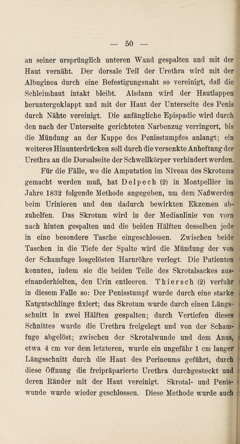 an seiner ursprünglich unteren Wand gespalten und mit der Haut vernäht Der dorsale Teil der Urethra wird mit der Albuginea durch eine Befestigungsnaht so vereinigt, daß die Schleimhaut intakt bleibt. Alsdann wird der Hautlappen heruntergeklappt und mit der Haut der Unterseite des Penis durch Nähte vereinigt. Die anfängliche Epispadie wird durch den nach der Unterseite gerichteten Narbenzug verringert, bis die Mündung an der Kuppe des Penisstumpfes anlangt; ein weiteres Hinunterdrücken soll durch die versenkte Anheftung der Urethra an die Dorsalseite der Schwellkörper verhindert werden. Für die Fälle, wo die Amputation im Niveau des Skrotums gemacht werden muß, hat Delpech (2) in Montpellier im Jahre 1832 folgende Methode angegeben, um dem Naß werden beim Urinieren und den dadurch bewirkten Ekzemen ab¬ zuhelfen. Das Skrotum wird in der Medianlinie von vorn nach hinten gespalten und die beiden Hälften desselben jede in eine besondere Tasche eingeschlossen. Zwischen beide Taschen in die Tiefe der Spalte wird die Mündung der von der Schamfuge losgelösten Harnröhre verlegt. Die Patienten konnten, indem sie die beiden Teile des Skrotalsackes aus¬ einanderhielten, den Urin entleeren. Thier sch (2) verfuhr : in diesem Falle so: Der Penisstumpf wurde durch eine starke i Katgutschlinge fixiert; das Skrotum wurde durch einen Längs- j schnitt in zwei Hälften gespalten; durch Vertiefen dieses < Schnittes wurde die Urethra freigelegt und von der Scham- i fuge abgelöst; zwischen der Skrotalwunde und dem Anus, r etwa 4 cm vor dem letzteren, wurde ein ungefähr 1 cm langer f Längsschnitt durch die Haut des Perineums geführt, durch i diese Öffnung die freipräparierte Urethra durchgesteckt und ! deren Ränder mit der Haut vereinigt. Skrotal- und Penis- • wunde wurde wieder geschlossen. Diese Methode wurde auch :