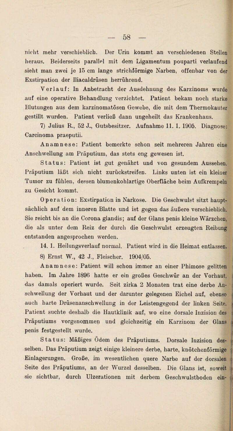 nicht mehr verschieblich. Der Urin kommt an verschiedenen Stellen heraus. Beiderseits parallel mit dem Ligamentum pouparti verlaufend sieht man zwei je 15 cm lange strichförmige Narben, offenbar von der Exstirpation der Iliacaldrüsen herrührend. Verlauf: In Anbetracht der Ausdehnung des Karzinoms wurde auf eine operative Behandlung verzichtet. Patient bekam noch starke Blutungen aus dem karzinomatösen Gewebe, die mit dem Thermokauter gestillt wurden. Patient verließ dann ungeheilt das Krankenhaus. 7) Julius R., 52 J., Gutsbesitzer. Aufnahme 11. 1. 1905. Diagnose: Carcinoma praeputii. Anamnese: Patient bemerkte schon seit mehreren Jahren eine Anschwellung am Präputium, das stets eng gewesen ist. Status: Patient ist gut genährt und von gesundem Aussehen. Präputium läßt sich nicht zurückstreifen. Links unten ist ein kleiner Tumor zu fühlen, dessen blumenkohlartige Oberfläche beim Aufkrempeln zu Gesicht kommt. Operation: Exstirpation in Narkose. Die Geschwulst sitzt haupt¬ sächlich auf dem inneren Blatte und ist gegen das äußere verschieblich. Sie reicht bis an die Corona glandis; auf der Glans penis kleine Wärzchen, die als unter dem Reiz der durch die Geschwulst erzeugten Reibung entstanden angesprochen werden. 14. 1. Heilungsverlauf normal. Patient wird in die Heimat entlassen. 8) Ernst W., 42 J., Fleischer. 1904/05. Anamnese: Patient will schon immer an einer Phimose gelitten haben. Im Jahre 1896 hatte er ein großes Geschwür an der Vorhaut, das damals operiert wurde. Seit zirka 2 Monaten trat eine derbe An¬ schwellung der Vorhaut und der darunter gelegenen Eichel auf, ebenso auch harte Drüsenanschwellung in der Leistengegend der linken Seite. Patient suchte deshalb die Hautklinik auf, wo eine dorsale Inzision des Präputiums vorgenommen und gleichzeitig ein Karzinom der Glans penis festgestellt wurde. Status: Mäßiges Ödem des Präputiums. Dorsale Inzision des¬ selben. Das Präputium zeigt einige kleinere derbe, harte, knötchenförmige Einlagerungen. Große, im wesentlichen quere Narbe auf der dorsalen Seite des Präputiums, an der Wurzel desselben. Die Glans ist, soweit sie sichtbar, durch Ulzerationen mit derbem Geschwulstboden ein-