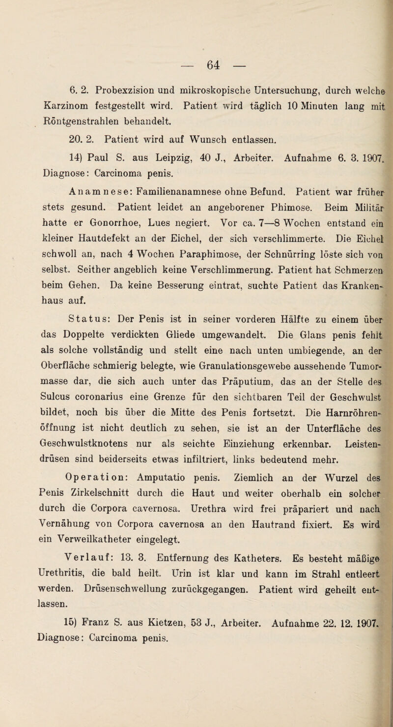 6. 2. Probexzision und mikroskopische Untersuchung, durch welche Karzinom festgestellt wird. Patient wird täglich 10 Minuten lang mit Röntgenstrahlen behandelt. 20. 2. Patient wird auf Wunsch entlassen. 14) Paul S. aus Leipzig, 40 J., Arbeiter. Aufnahme 6. 3. 1907. Diagnose; Carcinoma penis. Anamnese: Familienanamnese ohne Befund. Patient war früher stets gesund. Patient leidet an angeborener Phimose. Beim Militär hatte er Gonorrhoe, Lues negiert. Vor ca. 7—8 Wochen entstand ein kleiner Hautdefekt an der Eichel, der sich verschlimmerte. Die Eichel schwoll an, nach 4 Wochen Paraphimose, der Schnürring löste sich von selbst. Seither angeblich keine Verschlimmerung. Patient hat Schmerzen beim Gehen. Da keine Besserung eintrat, suchte Patient das Kranken' haus auf. Status: Der Penis ist in seiner vorderen Hälfte zu einem über das Doppelte verdickten Gliede umgewandelt. Die Glans penis fehlt als solche vollständig und stellt eine nach unten umbiegende, an der Oberfläche schmierig belegte, wie Granuiationsgewebe aussehende Tumor¬ masse dar, die sich auch unter das Präputium, das an der Stelle des Sulcus coronarius eine Grenze für den sichtbaren Teil der Geschwulst bildet, noch bis über die Mitte des Penis fortsetzt. Die Harnröhren' Öffnung ist nicht deutlich zu sehen, sie ist an der Unterfläche des Geschwulstknotens nur als seichte Einziehung erkennbar. Leisten- drüsen sind beiderseits etwas infiltriert, links bedeutend mehr. Operation: Amputatio penis. Ziemlich an der Wurzel des Penis Zirkelschnitt durch die Haut und weiter oberhalb ein solcher durch die Corpora cavernosa. Urethra wird frei präpariert und nach Vernähung von Corpora cavernosa an den Hautrand fixiert. Es wird ein Verweilkatheter eingelegt. Verlauf: 13. 3. Entfernung des Katheters. Es besteht mäßige Urethritis, die bald heilt. Urin ist klar und kann im Strahl entleert werden. Drüsenschwellung zurückgegangen. Patient wird geheilt ent¬ lassen. 15) Franz S. aus Kietzen, 53 J., Arbeiter. Aufnahme 22. 12. 1907. Diagnose: Carcinoma penis.