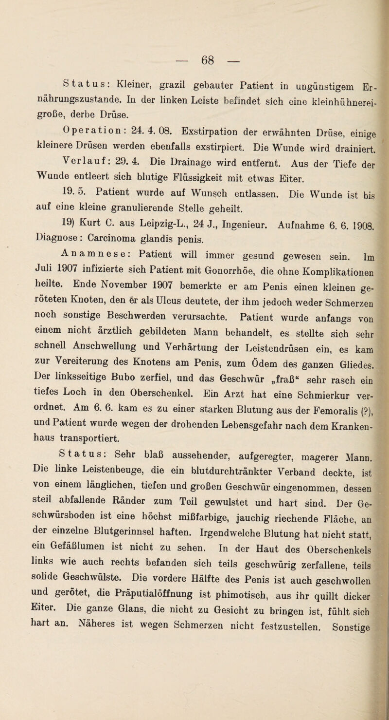 Status: Kleiner, grazil gebauter Patient in ungünstigem Er¬ nährungszustände. In der linken Leiste befindet sich eine kleinhühnerei¬ große, derbe Drüse. Operation: 24.4.08. Exstirpation der erwähnten Drüse, einige kleinere Drüsen werden ebenfalls exstirpiert. Die Wunde wird drainiert. Verlauf: 29.4. Die Drainage wird entfernt. Aus der Tiefe der Wunde entleert sich blutige Flüssigkeit mit etwas Eiter. 19. 5. Patient wurde auf Wunsch entlassen. Die Wunde ist bis auf eine kleine granulierende Stelle geheilt. 19) Kurt C. aus Leipzig-L., 24 J., Ingenieur. Aufnahme 6. 6. 1908. Diagnose: Carcinoma glandis penis. Anamnese: Patient will immer gesund gewesen sein. Im Juli 1907 infizierte sich Patient mit Gonorrhöe, die ohne Komplikationen heilte. Ende November 1907 bemerkte er am Penis einen kleinen ge¬ röteten Knoten, den er als Ulcus deutete, der ihm Jedoch weder Schmerzen noch sonstige Beschwerden verursachte. Patient wurde anfangs von einem nicht ärztlich gebildeten Mann behandelt, es stellte sich sehr schnell Anschwellung und Verhärtung der Leistendrüsen ein, es kam zur Vereiterung des Knotens am Penis, zum Ödem des ganzen Gliedes. Der linksseitige Bubo zerfiel, und das Geschwür „fraß“ sehr rasch ein tiefes Loch in den Oberschenkel. Ein Arzt hat eine Schmierkur ver¬ ordnet. Am 6. 6. kam es zu einer starken Blutung aus der Femoralis (?), und Patient wurde wegen der drohenden Lebensgefahr nach dem Kranken¬ haus transportiert. Status: Sehr blaß aussehender, aufgeregter, magerer Mann. Die linke Leistenbeuge, die ein blutdurchtränkter Verband deckte, ist von einem länglichen, tiefen und großen Geschwür eingenommen, dessen steil abfallende Ränder zum Teil gewulstet und hart sind. Der Ge¬ schwürsboden ist eine höchst mißfarbige. Jauchig riechende Fläche, an der einzelne Blutgerinnsel haften. Irgendwelche Blutung hat nicht statt, ein Gefäßlumen ist nicht zu sehen. In der Haut des Oberschenkels links wie auch rechts befanden sich teils geschwürig zerfallene, teils solide Geschwülste. Die vordere Hälfte des Penis ist auch geschwollen und gerötet, die Präputialöffnung ist phimotisch, aus ihr quillt dicker Eiter. Die ganze Glans, die nicht zu Gesicht zu bringen ist, fühlt sich hart an. Näheres ist wegen Schmerzen nicht festzustellen. Sonstige