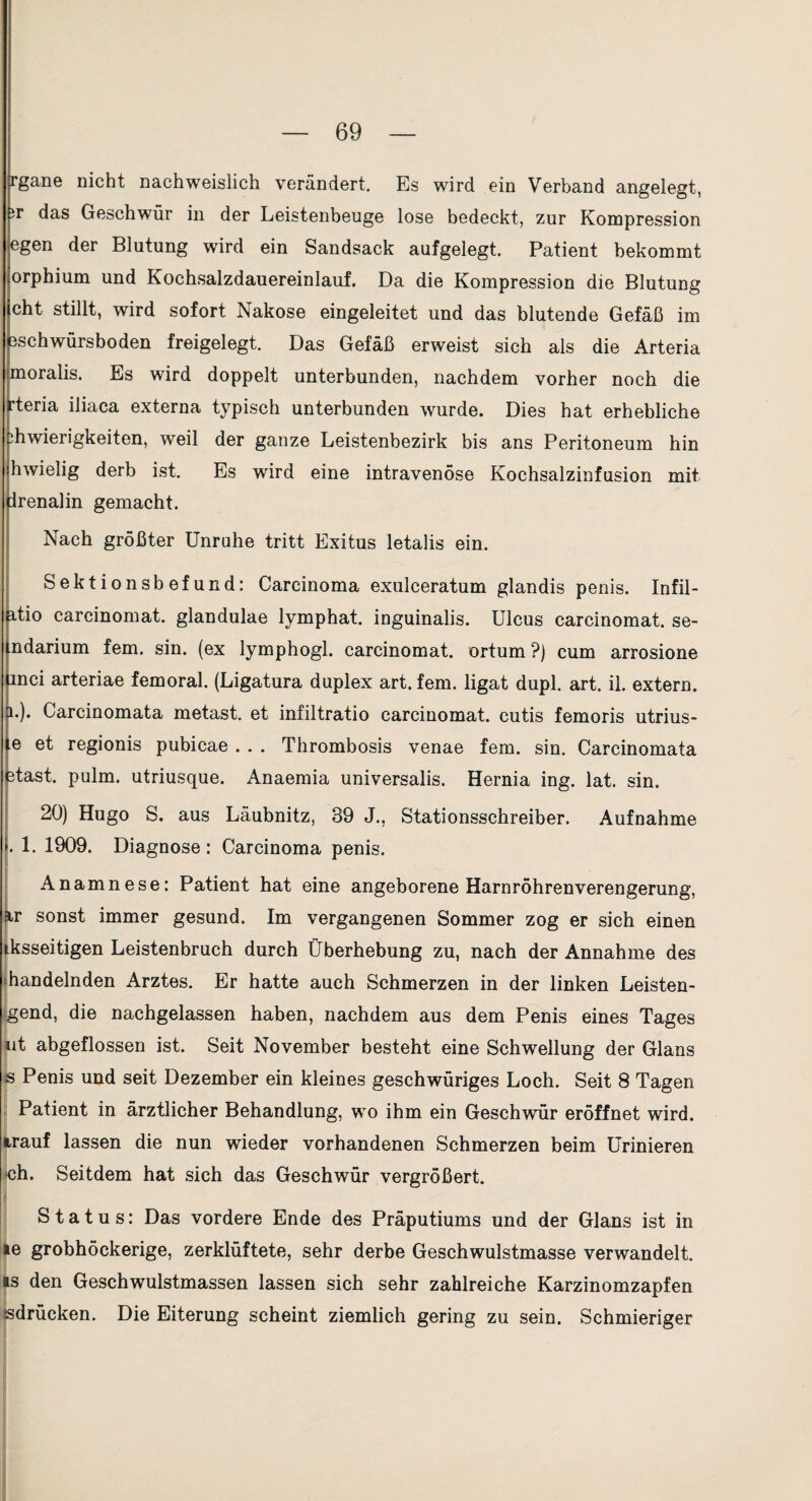 rgane nicht nachweislich verändert. Es wird ein Verband angelegt, iT das Geschwür in der Leistenbeuge lose bedeckt, zur Konapression egen der Blutung wird ein Sandsack aufgelegt. Patient bekommt orphium und Kochsalzdauereinlauf. Da die Kompression die Blutung cht stillt, wird sofort Nakose eingeleitet und das blutende Gefäß im 3schwürsboden freigelegt. Das Gefäß erweist sich als die Arteria moralis. Es wird doppelt unterbunden, nachdem vorher noch die rteria iliaca externa typisch unterbunden wurde. Dies hat erhebliche ihwierigkeiten, weil der ganze Leistenbezirk bis ans Peritoneum hin hwielig derb ist. Es wird eine intravenöse Kochsalzinfusion mit Irenalin gemacht. Nach größter Unruhe tritt Exitus letalis ein. Sektionsbefund: Carcinoma exulceratum glandis penis. Infil- itio carcinomat. glandulae lymphat. inguinalis. Ulcus carcinomat. se- ndarium fern. sin. (ex lymphogl. carcinomat. ortum ?) cum arrosione inci arteriae femoral. (Ligatura duplex art. fern, ligat dupl. art. il. extern. 1.). Carcinomata metast. et infiltratio carcinomat. cutis femoris utrius- e et regionis pubicae . . . Thrombosis venae fern. sin. Carcinomata ätast. pulm. utriusque. Anaemia universalis. Hernia ing. lat. sin. 20) Hugo S. aus Läubnitz, 39 J., Stationsschreiber. Aufnahme . 1. 1909. Diagnose : Carcinoma penis. Anamnese: Patient hat eine angeborene Harnröhrenverengerung, ir sonst immer gesund. Im vergangenen Sommer zog er sich einen ^ksseitigen Leistenbruch durch Überhebung zu, nach der Annahme des [handelnden Arztes. Er hatte auch Schmerzen in der linken Leisten- igend, die nachgelassen haben, nachdem aus dem Penis eines Tages »it abgeflossen ist. Seit November besteht eine Schwellung der Glans äs Penis und seit Dezember ein kleines geschwüriges Loch. Seit 8 Tagen . Patient in ärztlicher Behandlung, wo ihm ein Geschwür eröffnet wird, irauf lassen die nun wieder vorhandenen Schmerzen beim Urinieren K)h. Seitdem hat sich das Geschwür vergrößert. r Status: Das vordere Ende des Präputiums und der Glans ist in le grobhöckerige, zerklüftete, sehr derbe Geschwulstmasse verwandelt. IS den Geschwulstmassen lassen sich sehr zahlreiche Karzinomzapfen isdrücken. Die Eiterung scheint ziemlich gering zu sein. Schmieriger