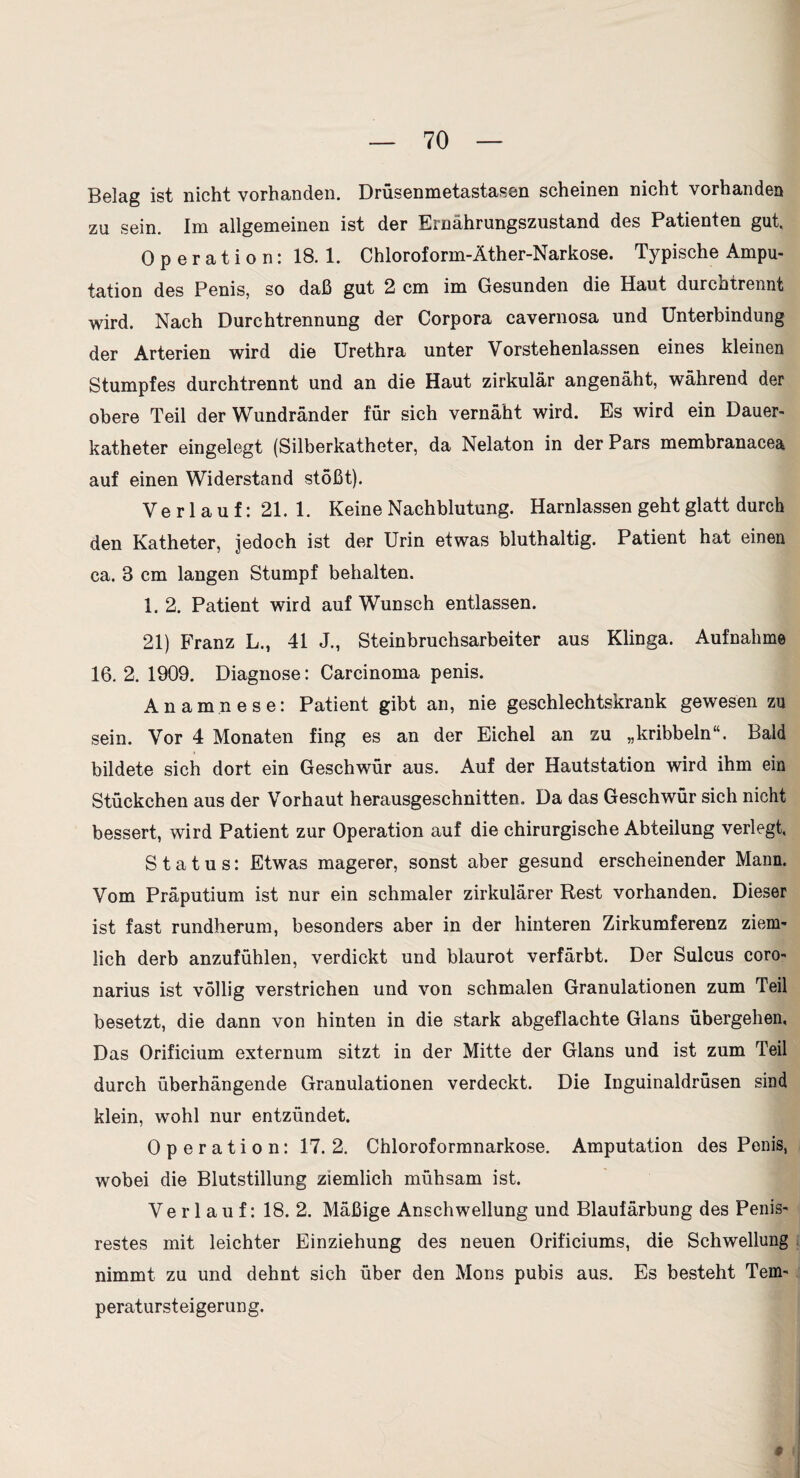 Belag ist nicht vorhanden. Drüsenmetastasen scheinen nicht vorhanden za sein. Im allgemeinen ist der Ernährungszustand des Patienten gut, Operation: 18. 1. Chloroform-Äther-Narkose. Typische Ampu¬ tation des Penis, so daß gut 2 cm im Gesunden die Haut durchtrennt wird. Nach Durchtrennung der Corpora cavernosa und Unterbindung der Arterien wird die Urethra unter Vorstehenlassen eines kleinen Stumpfes durchtrennt und an die Haut zirkulär angenäht, während der obere Teil der Wundränder für sich vernäht wird. Es wird ein Dauer¬ katheter eingelegt (Silberkatheter, da Nelaton in der Pars membranacea auf einen Widerstand stößt). Verlauf: 21.1. Keine Nachblutung. Harnlassen geht glatt durch den Katheter, jedoch ist der Urin etwas bluthaltig. Patient hat einen ca. 3 cm langen Stumpf behalten. 1. 2. Patient wird auf Wunsch entlassen. 21) Franz L., 41 J., Steinbruchsarbeiter aus Klinga. Aufnahme 16. 2. 1909. Diagnose: Carcinoma penis. Anamnese: Patient gibt an, nie geschlechtskrank gewesen zu sein. Vor 4 Monaten fing es an der Eichel an zu „kribbeln“. Bald bildete sich dort ein Geschwür aus. Auf der Hautstation wird ihm ein Stückchen aus der Vorhaut herausgeschnitten. Da das Geschwür sich nicht bessert, wird Patient zur Operation auf die chirurgische Abteilung verlegt, Status: Etwas magerer, sonst aber gesund erscheinender Mann. Vom Präputium ist nur ein schmaler zirkulärer Rest vorhanden. Dieser ist fast rundherum, besonders aber in der hinteren Zirkumferenz ziem¬ lich derb anzufühlen, verdickt und blaurot verfärbt. Der Sulcus coro- narius ist völlig verstrichen und von schmalen Granulationen zum Teil besetzt, die dann von hinten in die stark abgeflachte Glans übergehen, Das Orificium externum sitzt in der Mitte der Glans und ist zum Teil durch überhängende Granulationen verdeckt. Die Inguinaldrüsen sind klein, wohl nur entzündet. Operation: 17. 2. Chloroformnarkose. Amputation des Penis, wobei die Blutstillung ziemlich mühsam ist. Verlauf: 18. 2. Mäßige Anschwellung und Blaufärbung des Penis¬ restes mit leichter Einziehung des neuen Orificiums, die Schwellung nimmt zu und dehnt sich über den Mons pubis aus. Es besteht Tem¬ peratursteigerung. 9