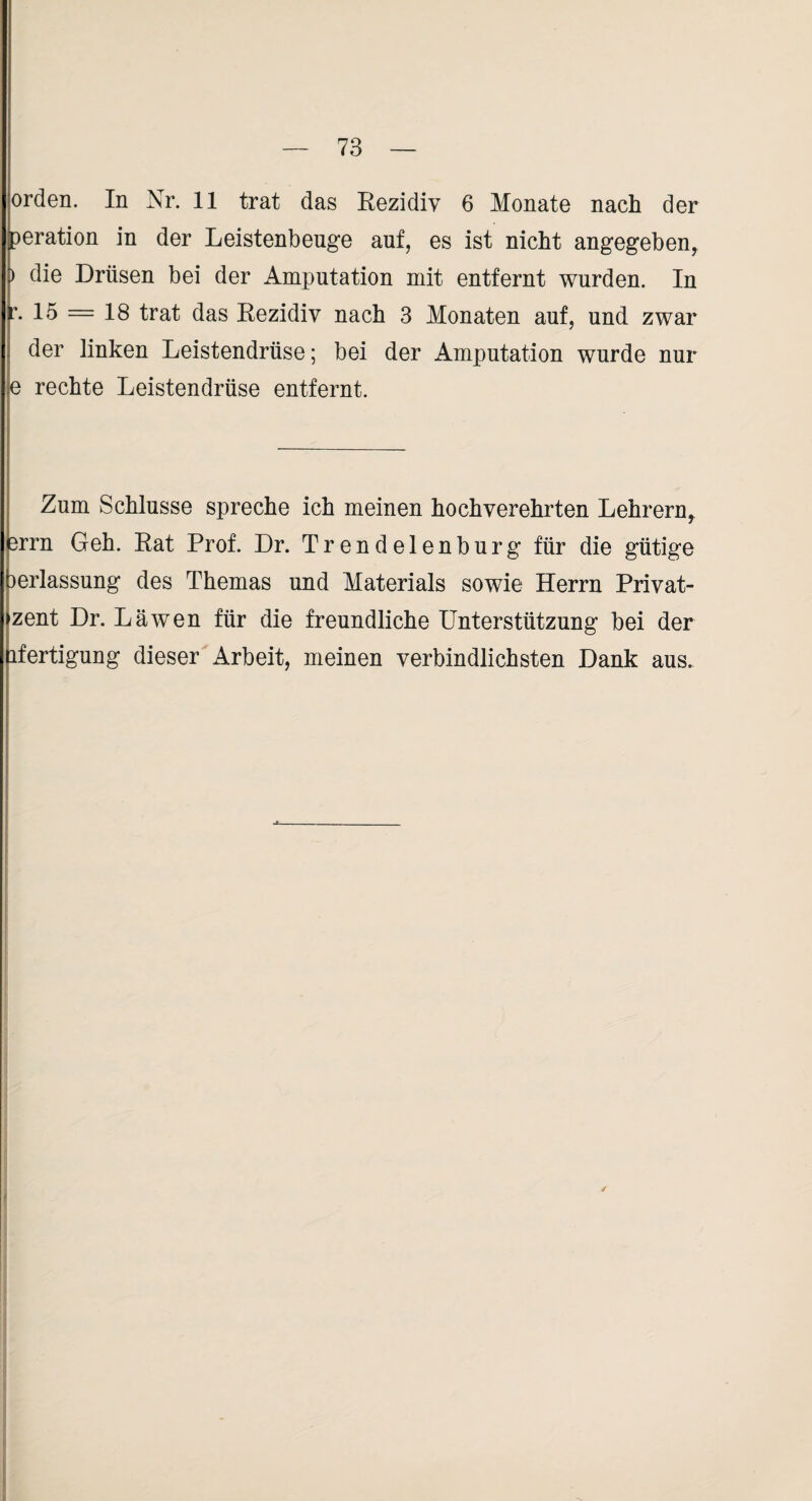 Orden. In Nr. 11 trat das Eezidiv 6 Monate nach der peration in der Leistenbeuge auf, es ist nicht angegeben^ ) die Drüsen bei der Amputation mit entfernt wurden. In - 13 = 18 trat das Eezidiv nach 3 Monaten auf, und zwar der linken Leistendrüse; bei der Amputation wurde nur e rechte Leistendrüse entfernt. Zum Schlüsse spreche ich meinen hochverehrten Lehrern^ 3rrn Geh. Eat Prof. Dr. Trendelenburg für die gütige 3erlassung des Themas und Materials sowie Herrn Privat- zent Dr. Läwen für die freundliche Unterstützung bei der Fertigung dieser Arbeit, meinen verbindlichsten Dank aus.