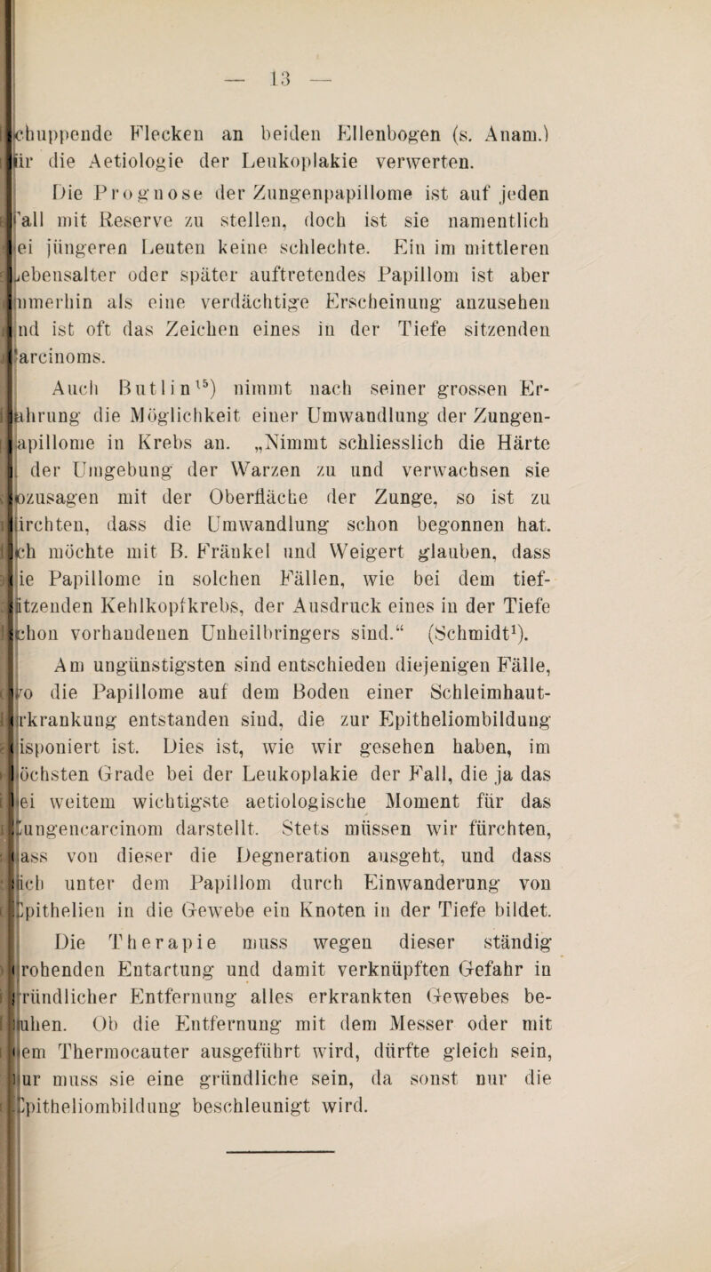 bhuppende Flecken an beiden Ellenbogen (s. Anam.) lir die Aetiologie der Leukoplakie verwerten. Die Prognose der Zungenpapillome ist auf jeden Pall mit Reserve zu stellen, doch ist sie namentlich »ei jüngeren Leuten keine schlechte. Ein im mittleren Lebensalter oder später auftretendes Papillom ist aber tnmerhin als eine verdächtige Erscheinung anzusehen nd ist oft das Zeichen eines in der Tiefe sitzenden tarcinoms. Auch Butlin15) nimmt nach seiner grossen Er- khrung die Möglichkeit einer Umwandlung der Zungen- lapillome in Krebs an. „Nimmt schliesslich die Härte I der Umgebung der Warzen zu und verwachsen sie |ozusagen mit der Oberfläche der Zunge, so ist zu Jiirchten, dass die Umwandlung schon begonnen hat. Ich möchte mit B. Frankel und Weigert glauben, dass I ie Papillome in solchen Fällen, wie bei dem tief- lützenden Kehlkopfkrebs, der Ausdruck eines in der Tiefe Ichon vorhandenen Unheilbringers sind.“ (Schmidt1). Am ungünstigsten sind entschieden diejenigen Fälle, lipo die Papillome auf dem Boden einer Schleimhaut- jrkrankung entstanden sind, die zur Epitheliombilduug disponiert ist. Dies ist, wie wir gesehen haben, im ochsten Grade bei der Leukoplakie der Fall, die ja das lei weitem wichtigste aetiologische Moment für das Ümngencarcinom darstellt. Stets müssen wir fürchten, lass von dieser die Degneration ausgeht, und dass ijich unter dem Papillom durch Einwanderung von ■Cpithelien in die Gewebe ein Knoten in der Tiefe bildet. Die Therapie muss wegen dieser ständig ' • rohenden Entartung und damit verknüpften Gefahr in [gründlicher Entfernung alles erkrankten Gewebes be¬ ll uhen. Ob die Entfernung mit dem Messer oder mit nein Tkermocauter ausgeführt wird, dürfte gleich sein, Dur muss sie eine gründliche sein, da sonst nur die Ifcpitheliombildung beschleunigt wird.
