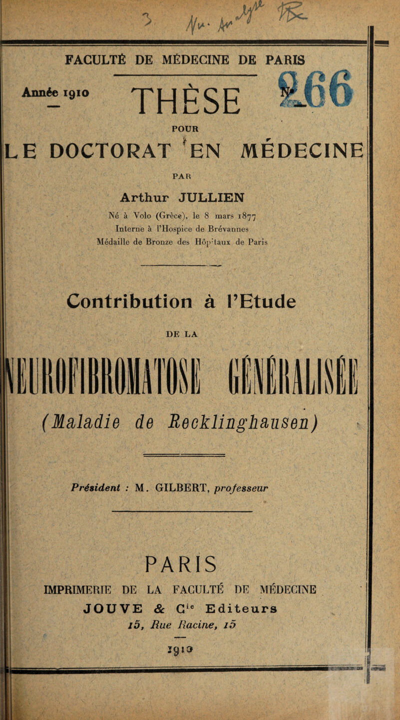 > Nv-' jf n %- FACULTÉ DE MÉDECINE DE PARIS Année 1910 THÈSE R POUR LE DOCTORAT EN MEDECINE PAR Arthur JULLIEN Né à Yolo (Grèce), le 8 mars 1877 Interne à l’Hospice de Brévannes Médaille de Bronze des Hôp'taux de Paris Contribution à l’Etude DE LA