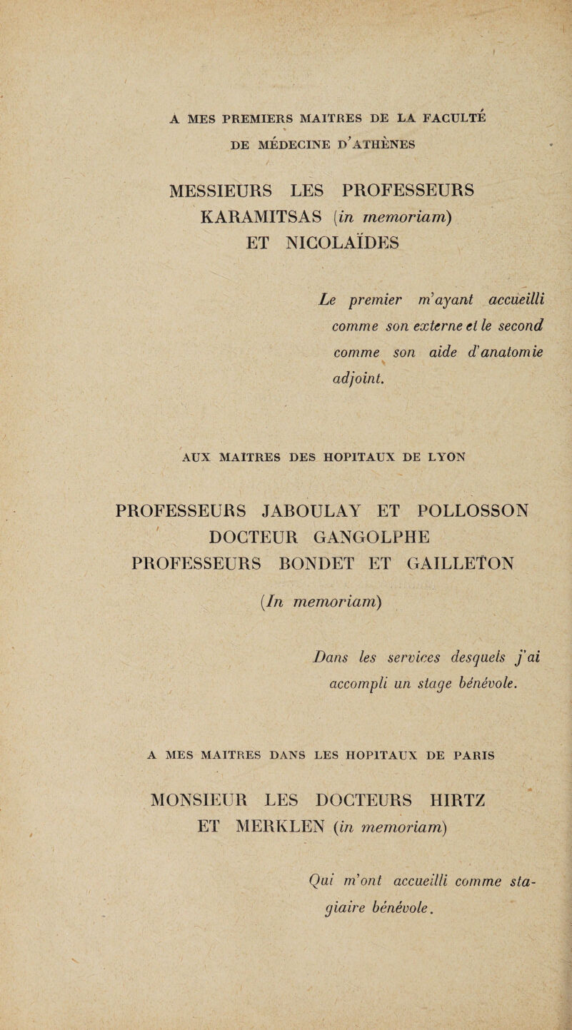 A MES PREMIERS MAITRES DE LA FACULTE DE MÉDECINE D'ATHENES MESSIEURS LES PROFESSEURS KARAMITSAS (in memoriam) ET NICOLAÏDES Le premier m ayant accueilli comme son externe et le second comme son aide d'anatomie adjoint. AUX MAITRES DES HOPITAUX DE LYON PROFESSEURS JAROULAY ET POLLOSSON DOCTEUR GANGOLPHE PROFESSEURS RONDET ET GAILLETON {In memoriam) Dans les services desquels j'ai accompli un stage bénévole. A MES MAITRES DANS LES HOPITAUX DE PARIS MONSIEUR LES DOCTEURS HIRTZ ET MERKLEN {in memoriam) V Qui m’ont accueilli comme sta¬ giaire bénévole.