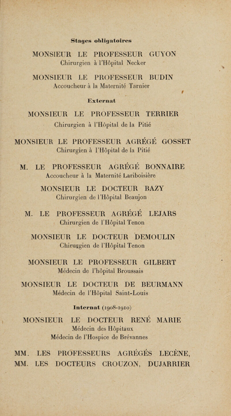 Stages obligatoires MONSIEUR LE PROFESSEUR GUYON Chirurgien à l'Hôpital Necker MONSIEUR LE PROFESSEUR BUDIN Accoucheur à la Maternité Tarnier 9 Externat MONSIEUR LE PROFESSEUR TERRIER Chirurgien à l’Hôpital de la Pitié MONSIEUR LE PROFESSEUR AGRÉGÉ GOSSET Chirurgien à l’Hôpital de la Pitié M. LE PROFESSEUR AGRÉGÉ BONNAIRE Accoucheur à la Maternité Lariboisière MONSIEUR LE DOCTEUR BAZY Chirurgien de l’Hôpital Beaujon M. LE PROFESSEUR AGRÉGÉ LEJARS Chirurgien de l’Hôpital Tenon MONSIEUR LE DOCTEUR DEMOULIN Chiruçgien de l’Hôpital Tenon MONSIEUR LE PROFESSEUR GILBERT Médecin de l’hôpital Broussais MONSIEUR LE DOCTEUR DE BEURMANN Médecin de l’Hôpital Saint-Louis Internat (1908-1910) MONSIEUR LE DOCTEUR RENÉ MARIE Médecin des Hôpitaux Médecin de l’Hospice de Brévannes MM. LES PROFESSEURS AGRÉGÉS LECÈNE, MM. LES DOCTEURS CROUZON, DUJARRIER