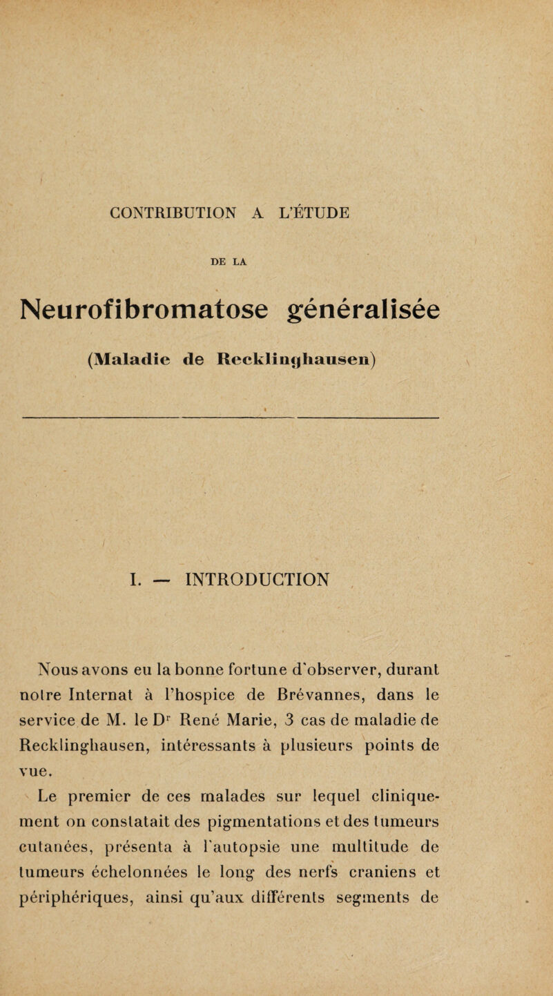 CONTRIBUTION A L’ÉTUDE DE LA Neurofibromatose généralisée (Maladie de Recklinghausen) I. — INTRODUCTION Nous avons eu la bonne fortune d'observer, durant noire Internat à l’hospice de Brévannes, dans le service de M. le Dr René Marie, 3 cas de maladie de Recklinghausen, intéressants à plusieurs points de vue. Le premier de ces malades sur lequel clinique¬ ment on constatait des pigmentations et des tumeurs cutanées, présenta à l'autopsie une multitude de % tumeurs échelonnées le long des nerfs crâniens et périphériques, ainsi qu’aux différents segments de