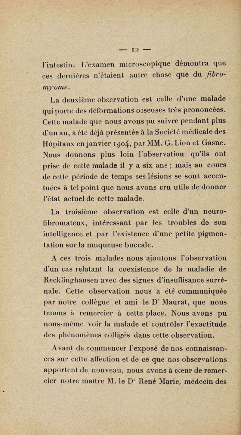 l’intestin. L’examen microscopique démontra que ces dernières n’étaient autre chose que du fibro¬ myome. La deuxième observation est celle d’une malade qui porte des déformations osseuses très prononcées. Cette malade que nous avons pu suivre pendant plus d’un an, a été déjà présentée à la Société médicale des Hôpitaux en janvier 1904, par MM. G. Lion et Gasne. Nous donnons plus loin l’observation qu’ils ont prise de cette malade il y a six ans ; mais au cours de cette période de temps ses lésions se sont accen¬ tuées à tel point que nous avons cru utile de donner l’état actuel de cette malade. La troisième observation est celle d’un neuro¬ fibromateux, intéressant par les troubles de son intelligence et par l’existence d’une petite pigmen¬ tation sur la muqueuse buccale. A ces trois malades nous ajoutons l’observation d’un cas relatant la coexistence de la maladie de Recklinghausen avec des signes d’insuffisance surré¬ nale. Cette observation nous a été communiquée par notre collègue et ami le Dr Maurat, que nous tenons à remercier à cette place. Nous avons pu nous-même voir la malade et contrôler l’exactitude des phénomènes colligés dans cette observation. Avant de commencer l’exposé de nos connaissan¬ ces sur cette affection et de ce que nos observations apportent de nouveau, nous avons à cœur de remer¬ cier notre maître M. le D' René Marie, médecin des