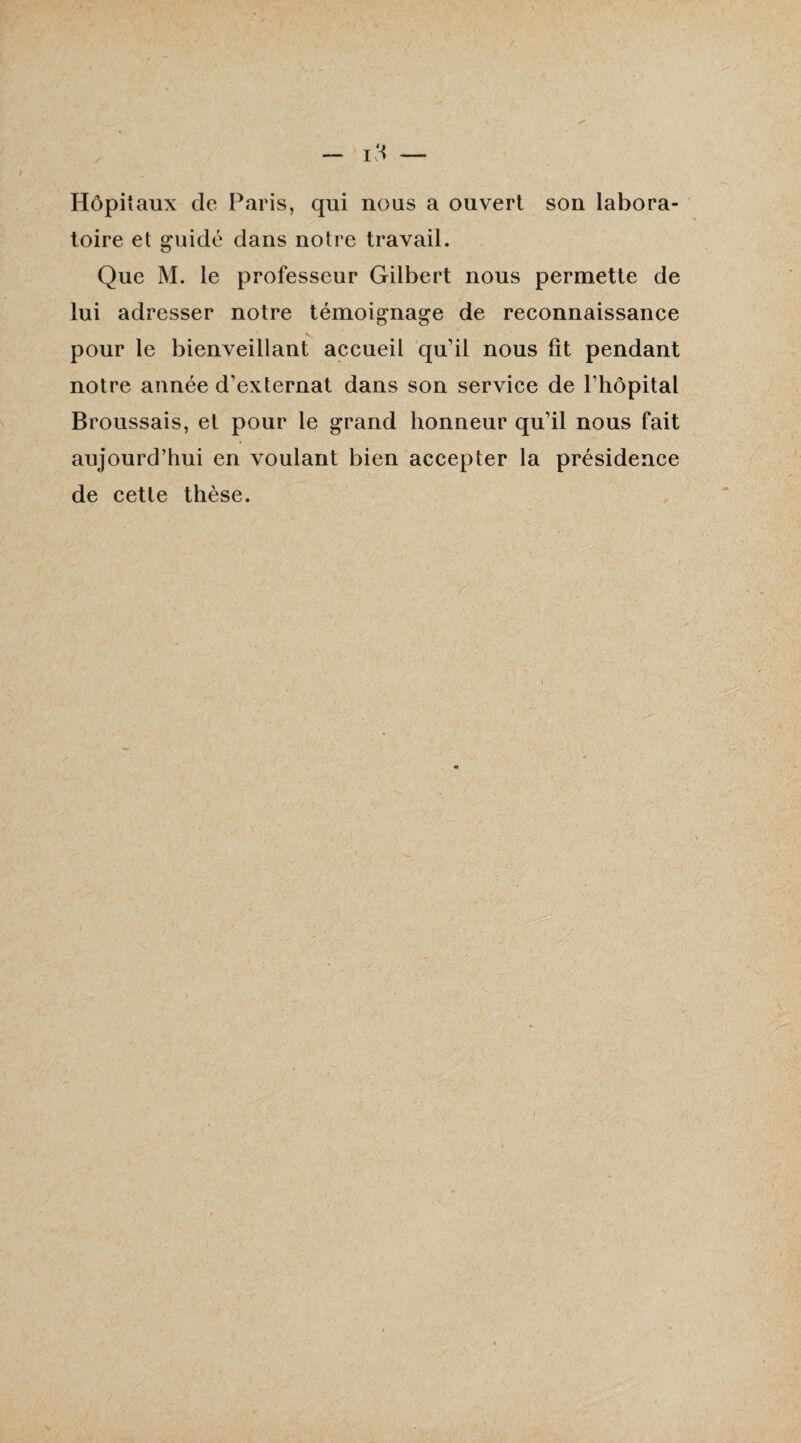 — 13 — Hôpitaux de Paris, qui nous a ouvert son labora¬ toire et guidé dans notre travail. Que M. le professeur Gilbert nous permette de lui adresser notre témoignage de reconnaissance pour le bienveillant accueil qu'il nous lit pendant notre année d'externat dans son service de l’hôpital Broussais, et pour le grand honneur qu’il nous fait aujourd’hui en voulant bien accepter la présidence de cette thèse.