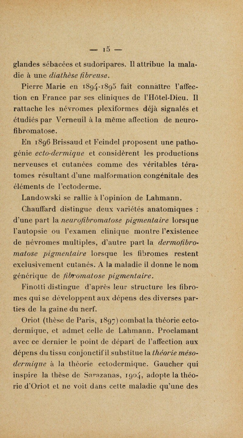 glandes sébacées et sudoripares. Il attribue la mala¬ die à une diathèse fibreuse. Pierre Marie en 1894-1895 fait connaître l’affec¬ tion en France par ses cliniques de l’Hôtel-Dieu. Il rattache les névromes plexiformes déjà signalés et étudiés par Verneuil à la même affection de neuro¬ fibromatose. En 1896 Brissaud et Feindel proposent une patho¬ génie ecto-dermique et considèrent les productions nerveuses et cutanées comme des véritables téra¬ tomes résultant d’une malformation congénitale des éléments de l’ectoderme. Landowski se rallie à l’opinion de Lahmann. Chauffard distingue deux variétés anatomiques : d’une part la neurofibromatose pigmentaire lorsque l’autopsie ou l’examen clinique montre l’existence de névromes multiples, d’autre part la dermofibro- matose pigmentaire lorsque les fibromes restent exclusivement cutanés. A la maladie il donne le nom générique de fibromatose pigmentaire. Finotti distingue d’après leur structure les fibro¬ mes qui se développent aux dépens des diverses par¬ ties de la gaine du nerf. Oriot (thèse de Paris, 1897) combat la théorie ecto- dermique, et admet celle de Lahmann. Proclamant avec ce dernier le point de départ de l’affection aux dépens du tissu conjonctif il substitue la théorie méso¬ dermique à la théorie ectodermique. Gaucher qui inspire la thèse de Sorazanas, 1904, adopte la théo¬ rie d’Oriot et ne voit dans cette maladie qu’une des