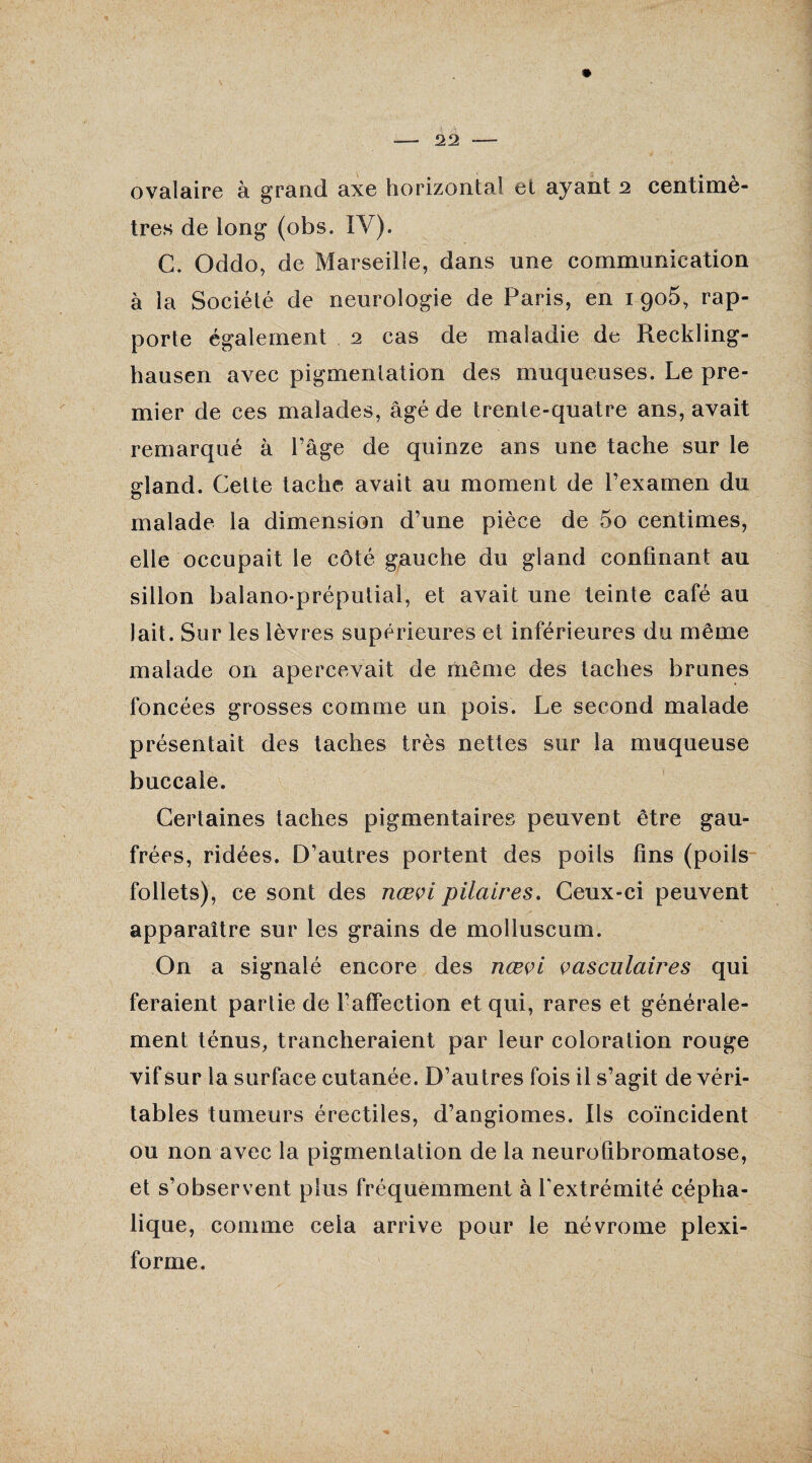 22 ovalaire à grand axe horizontal et ayant 2 centimè¬ tres de long (obs. ÎV). C. Oddo, de Marseille, dans une communication à la Société de neurologie de Paris, en 1 905, rap¬ porte également 2 cas de maladie de Reckling- hausen avec pigmentation des muqueuses. Le pre¬ mier de ces malades, âgé de trente-quatre ans, avait remarqué à l’âge de quinze ans une tache sur le gland. Cette tache avait au moment de l’examen du malade la dimension d’une pièce de 5o centimes, elle occupait le côté gauche du gland confinant au sillon balano-préputial, et avait une teinte café au Jait. Sur les lèvres supérieures et inférieures du même malade on apercevait de même des taches brunes foncées grosses comme un pois. Le second malade présentait des taches très nettes sur la muqueuse buccale. Certaines taches pigmentaires peuvent être gau¬ frées, ridées. D’autres portent des poils lins (poils follets), ce sont des nœvi pilaires. Ceux-ci peuvent apparaître sur les grains de molluscum. On a signalé encore des nœvi vasculaires qui feraient partie de l’affection et qui, rares et générale¬ ment ténus, trancheraient par leur coloration rouge vif sur la surface cutanée. D’autres fois il s’agit de véri¬ tables tumeurs érectiles, d’angiomes. Ils coïncident ou non avec la pigmentation de la neurofibromatose, et s’observent plus fréquemment à l'extrémité cépha¬ lique, comme cela arrive pour le névrome plexi- forme.